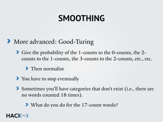 SMOOTHING
More advanced: Good-Turing
Give the probability of the 1-counts to the 0-counts, the 2-
counts to the 1-counts, the 3-counts to the 2-counts, etc., etc.
Then normalize
You have to stop eventually
Sometimes you’ll have categories that don’t exist (i.e., there are
no words counted 18 times).
What do you do for the 17-count words?
 