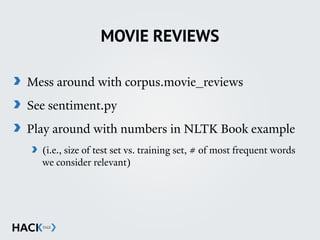 MOVIE REVIEWS
Mess around with corpus.movie_reviews
See sentiment.py
Play around with numbers in NLTK Book example
(i.e., size of test set vs. training set, # of most frequent words
we consider relevant)
 