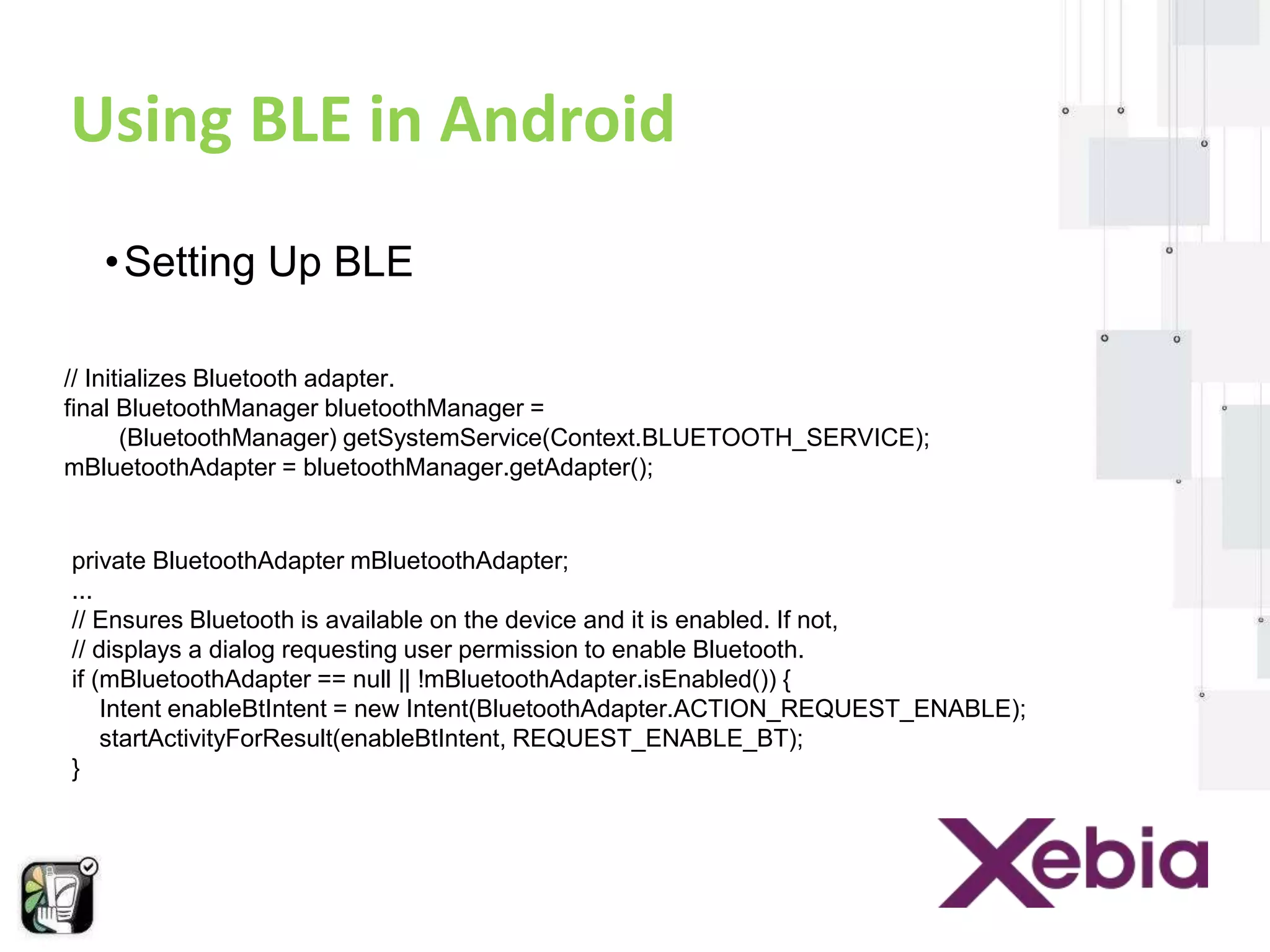 Using BLE in Android 
•Setting Up BLE 
// Initializes Bluetooth adapter. 
final BluetoothManager bluetoothManager = 
(BluetoothManager) getSystemService(Context.BLUETOOTH_SERVICE); 
mBluetoothAdapter = bluetoothManager.getAdapter(); 
private BluetoothAdapter mBluetoothAdapter; 
... 
// Ensures Bluetooth is available on the device and it is enabled. If not, 
// displays a dialog requesting user permission to enable Bluetooth. 
if (mBluetoothAdapter == null || !mBluetoothAdapter.isEnabled()) { 
Intent enableBtIntent = new Intent(BluetoothAdapter.ACTION_REQUEST_ENABLE); 
startActivityForResult(enableBtIntent, REQUEST_ENABLE_BT); 
} 
 