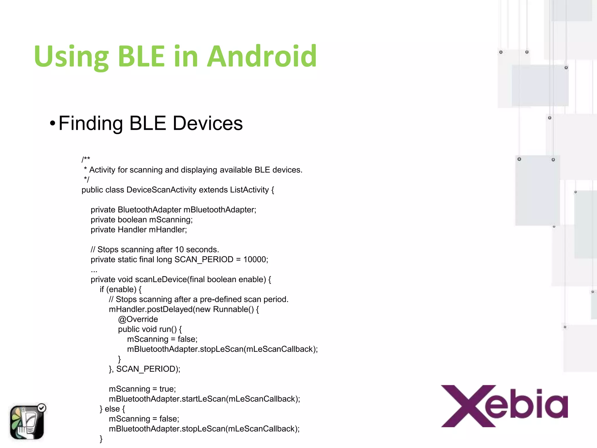 Using BLE in Android 
• Finding BLE Devices 
/** 
* Activity for scanning and displaying available BLE devices. 
*/ 
public class DeviceScanActivity extends ListActivity { 
private BluetoothAdapter mBluetoothAdapter; 
private boolean mScanning; 
private Handler mHandler; 
// Stops scanning after 10 seconds. 
private static final long SCAN_PERIOD = 10000; 
... 
private void scanLeDevice(final boolean enable) { 
if (enable) { 
// Stops scanning after a pre-defined scan period. 
mHandler.postDelayed(new Runnable() { 
@Override 
public void run() { 
mScanning = false; 
mBluetoothAdapter.stopLeScan(mLeScanCallback); 
} 
}, SCAN_PERIOD); 
mScanning = true; 
mBluetoothAdapter.startLeScan(mLeScanCallback); 
} else { 
mScanning = false; 
mBluetoothAdapter.stopLeScan(mLeScanCallback); 
} 
... 
 