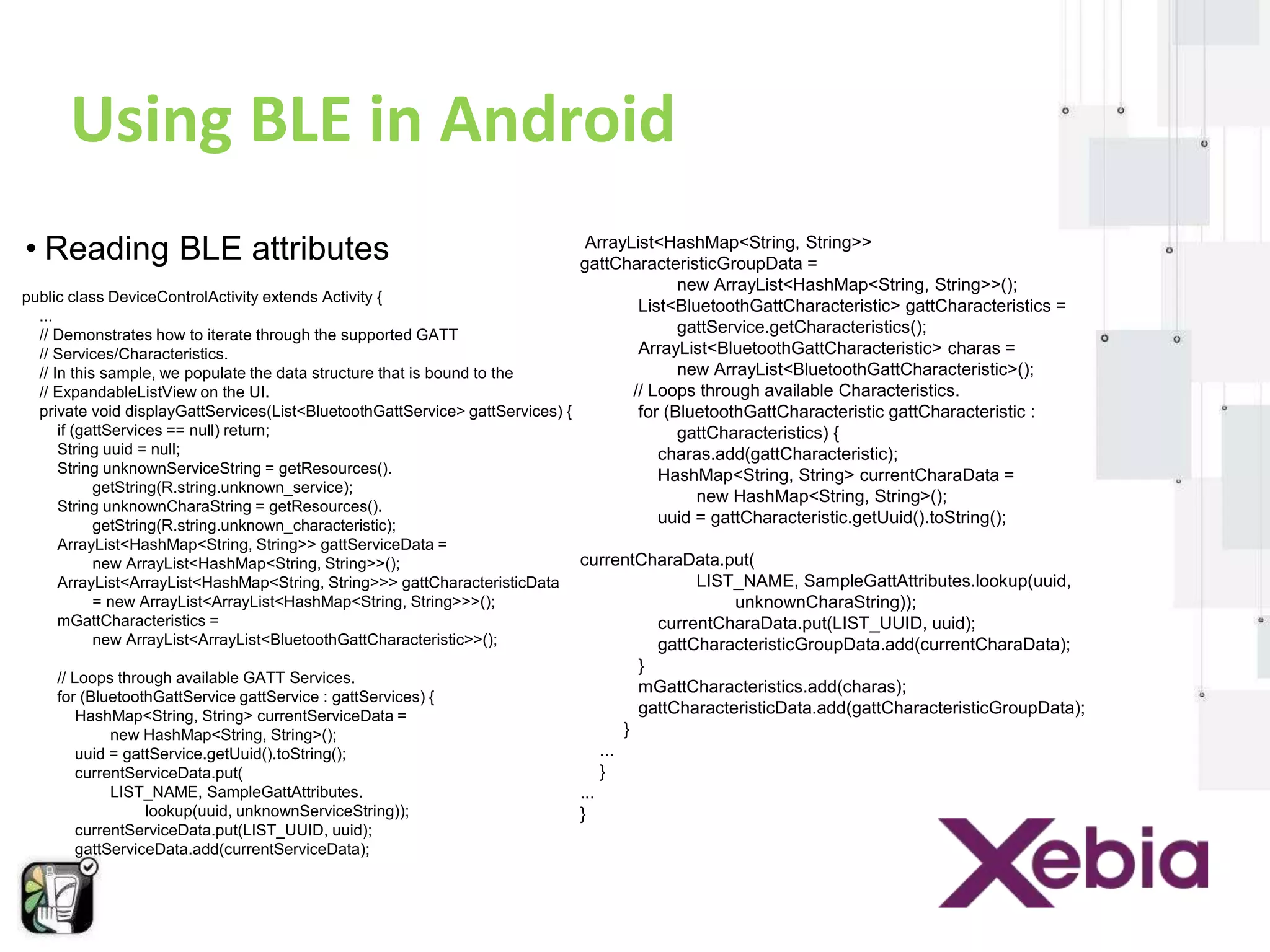 Using BLE in Android 
• Reading BLE attributes 
public class DeviceControlActivity extends Activity { 
... 
// Demonstrates how to iterate through the supported GATT 
// Services/Characteristics. 
// In this sample, we populate the data structure that is bound to the 
// ExpandableListView on the UI. 
private void displayGattServices(List<BluetoothGattService> gattServices) { 
if (gattServices == null) return; 
String uuid = null; 
String unknownServiceString = getResources(). 
getString(R.string.unknown_service); 
String unknownCharaString = getResources(). 
getString(R.string.unknown_characteristic); 
ArrayList<HashMap<String, String>> gattServiceData = 
new ArrayList<HashMap<String, String>>(); 
ArrayList<ArrayList<HashMap<String, String>>> gattCharacteristicData 
= new ArrayList<ArrayList<HashMap<String, String>>>(); 
mGattCharacteristics = 
new ArrayList<ArrayList<BluetoothGattCharacteristic>>(); 
// Loops through available GATT Services. 
for (BluetoothGattService gattService : gattServices) { 
HashMap<String, String> currentServiceData = 
new HashMap<String, String>(); 
uuid = gattService.getUuid().toString(); 
currentServiceData.put( 
LIST_NAME, SampleGattAttributes. 
lookup(uuid, unknownServiceString)); 
currentServiceData.put(LIST_UUID, uuid); 
gattServiceData.add(currentServiceData); 
ArrayList<HashMap<String, String>> 
gattCharacteristicGroupData = 
new ArrayList<HashMap<String, String>>(); 
List<BluetoothGattCharacteristic> gattCharacteristics = 
gattService.getCharacteristics(); 
ArrayList<BluetoothGattCharacteristic> charas = 
new ArrayList<BluetoothGattCharacteristic>(); 
// Loops through available Characteristics. 
for (BluetoothGattCharacteristic gattCharacteristic : 
gattCharacteristics) { 
charas.add(gattCharacteristic); 
HashMap<String, String> currentCharaData = 
new HashMap<String, String>(); 
uuid = gattCharacteristic.getUuid().toString(); 
currentCharaData.put( 
LIST_NAME, SampleGattAttributes.lookup(uuid, 
unknownCharaString)); 
currentCharaData.put(LIST_UUID, uuid); 
gattCharacteristicGroupData.add(currentCharaData); 
} 
mGattCharacteristics.add(charas); 
gattCharacteristicData.add(gattCharacteristicGroupData); 
} 
... 
} 
... 
} 
 