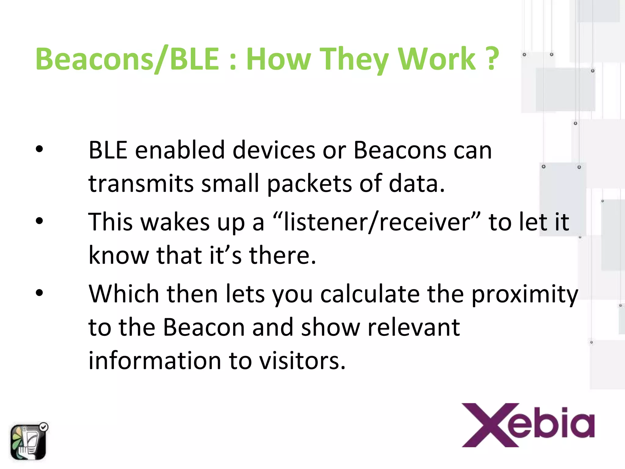Beacons/BLE : How They Work ? 
• BLE enabled devices or Beacons can 
transmits small packets of data. 
• This wakes up a “listener/receiver” to let it 
know that it’s there. 
• Which then lets you calculate the proximity 
to the Beacon and show relevant 
information to visitors. 
 