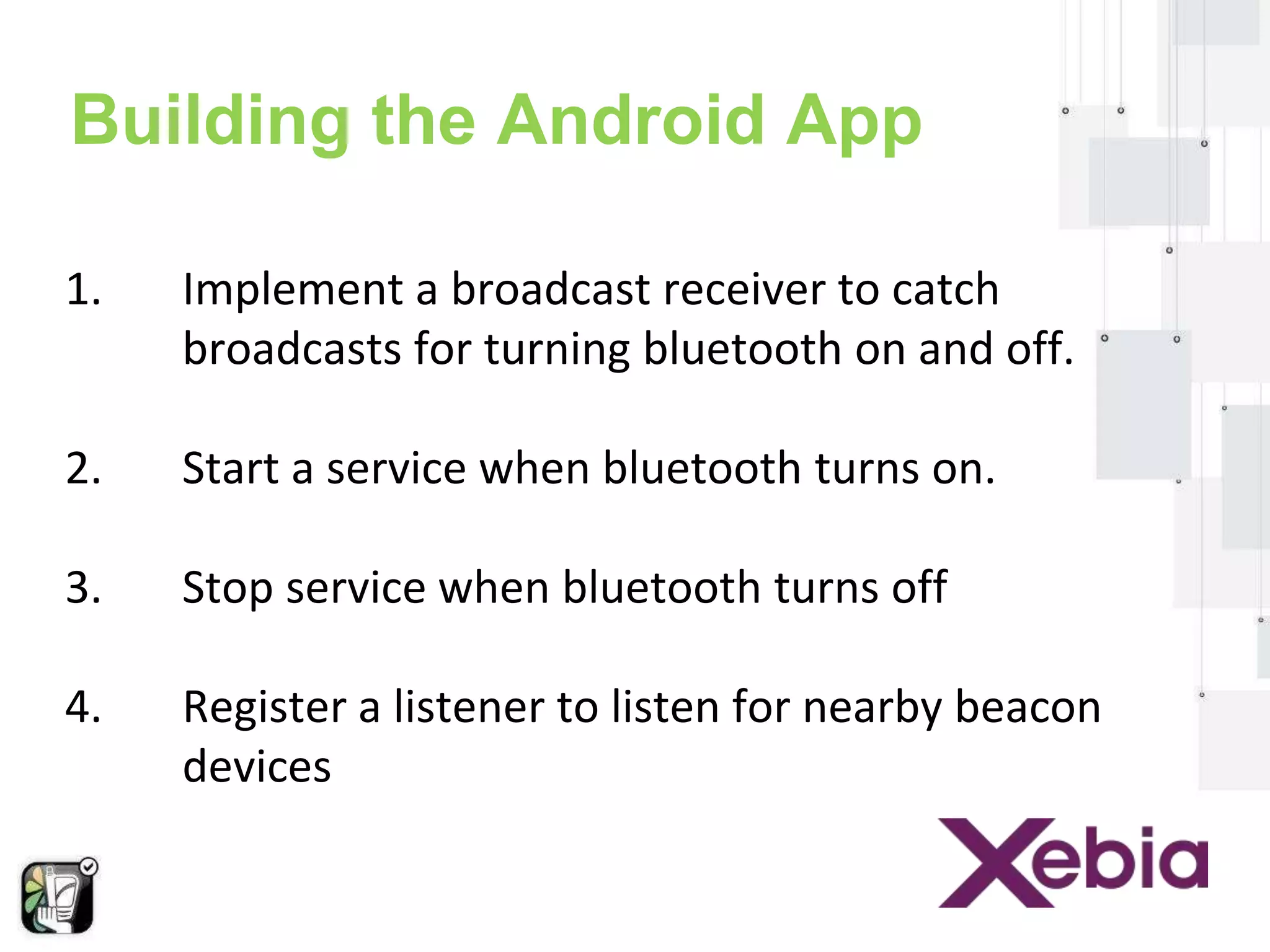 Building the Android App 
1. Implement a broadcast receiver to catch 
broadcasts for turning bluetooth on and off. 
2. Start a service when bluetooth turns on. 
3. Stop service when bluetooth turns off 
4. Register a listener to listen for nearby beacon 
devices 
 