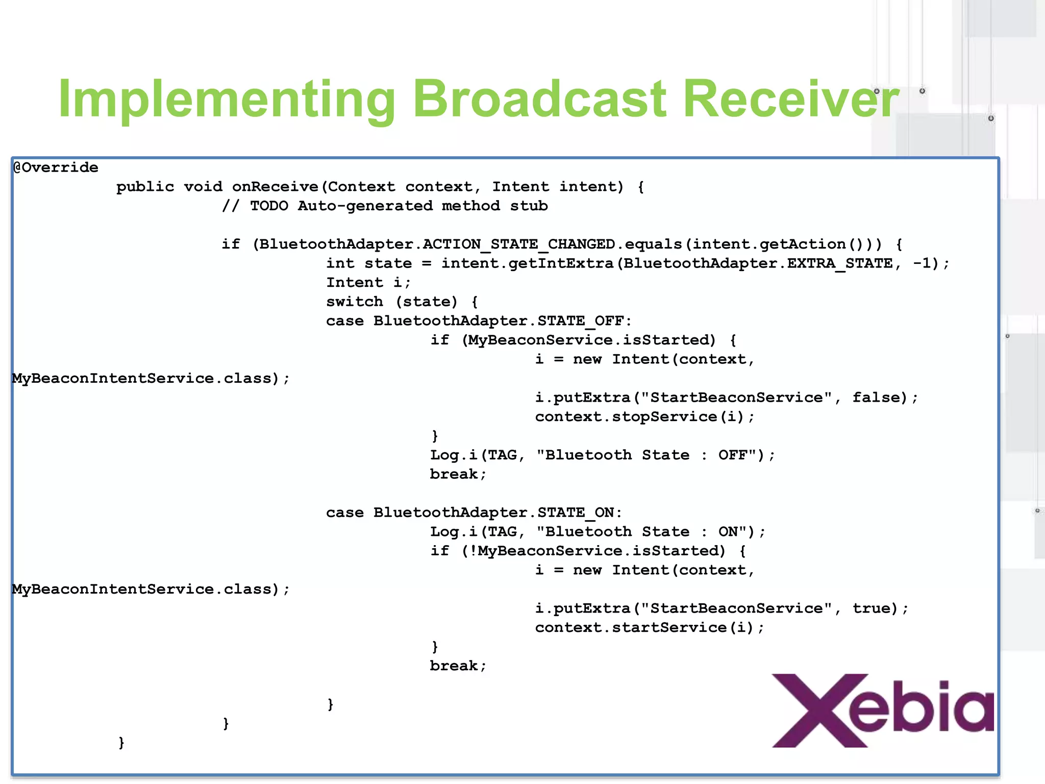 Implementing Broadcast Receiver 
@Override 
public void onReceive(Context context, Intent intent) { 
// TODO Auto-generated method stub 
if (BluetoothAdapter.ACTION_STATE_CHANGED.equals(intent.getAction())) { 
int state = intent.getIntExtra(BluetoothAdapter.EXTRA_STATE, -1); 
Intent i; 
switch (state) { 
case BluetoothAdapter.STATE_OFF: 
if (MyBeaconService.isStarted) { 
i = new Intent(context, 
MyBeaconIntentService.class); 
i.putExtra("StartBeaconService", false); 
context.stopService(i); 
} 
Log.i(TAG, "Bluetooth State : OFF"); 
break; 
case BluetoothAdapter.STATE_ON: 
Log.i(TAG, "Bluetooth State : ON"); 
if (!MyBeaconService.isStarted) { 
i = new Intent(context, 
MyBeaconIntentService.class); 
i.putExtra("StartBeaconService", true); 
context.startService(i); 
} 
break; 
} 
} 
} 
 