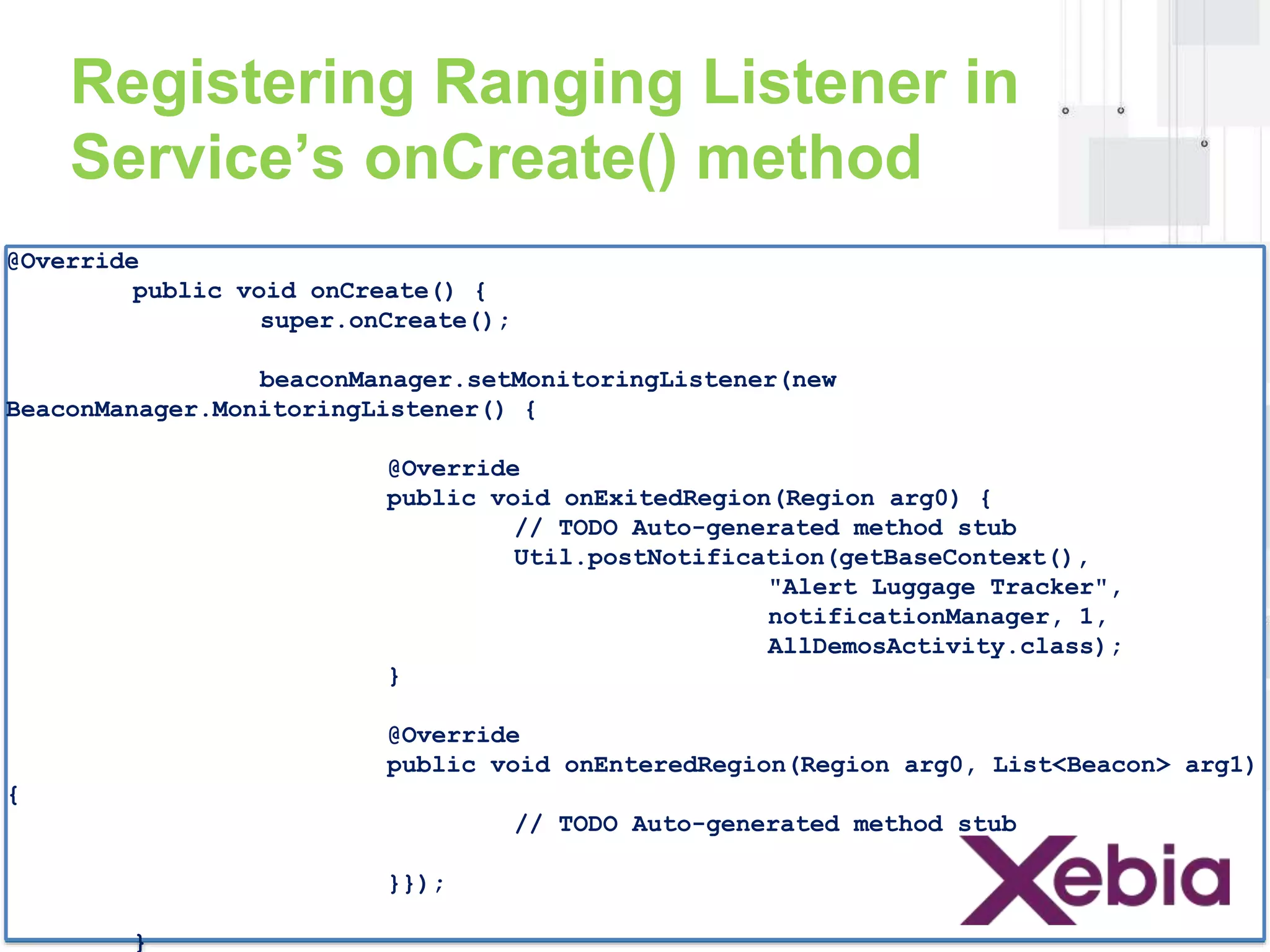 Registering Ranging Listener in 
Service’s onCreate() method 
@Override 
public void onCreate() { 
super.onCreate(); 
beaconManager.setMonitoringListener(new 
BeaconManager.MonitoringListener() { 
@Override 
public void onExitedRegion(Region arg0) { 
// TODO Auto-generated method stub 
Util.postNotification(getBaseContext(), 
"Alert Luggage Tracker", 
notificationManager, 1, 
AllDemosActivity.class); 
} 
@Override 
public void onEnteredRegion(Region arg0, List<Beacon> arg1) 
{ 
// TODO Auto-generated method stub 
}}); 
} 
 