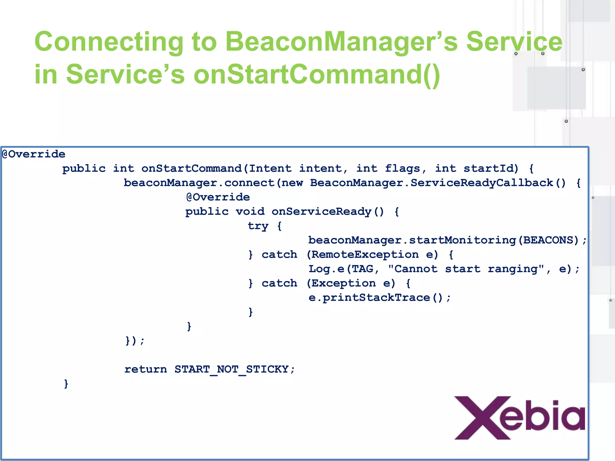 Connecting to BeaconManager’s Service 
in Service’s onStartCommand() 
@Override 
public int onStartCommand(Intent intent, int flags, int startId) { 
beaconManager.connect(new BeaconManager.ServiceReadyCallback() { 
@Override 
public void onServiceReady() { 
try { 
beaconManager.startMonitoring(BEACONS); 
} catch (RemoteException e) { 
Log.e(TAG, "Cannot start ranging", e); 
} catch (Exception e) { 
e.printStackTrace(); 
} 
} 
}); 
return START_NOT_STICKY; 
} 
 