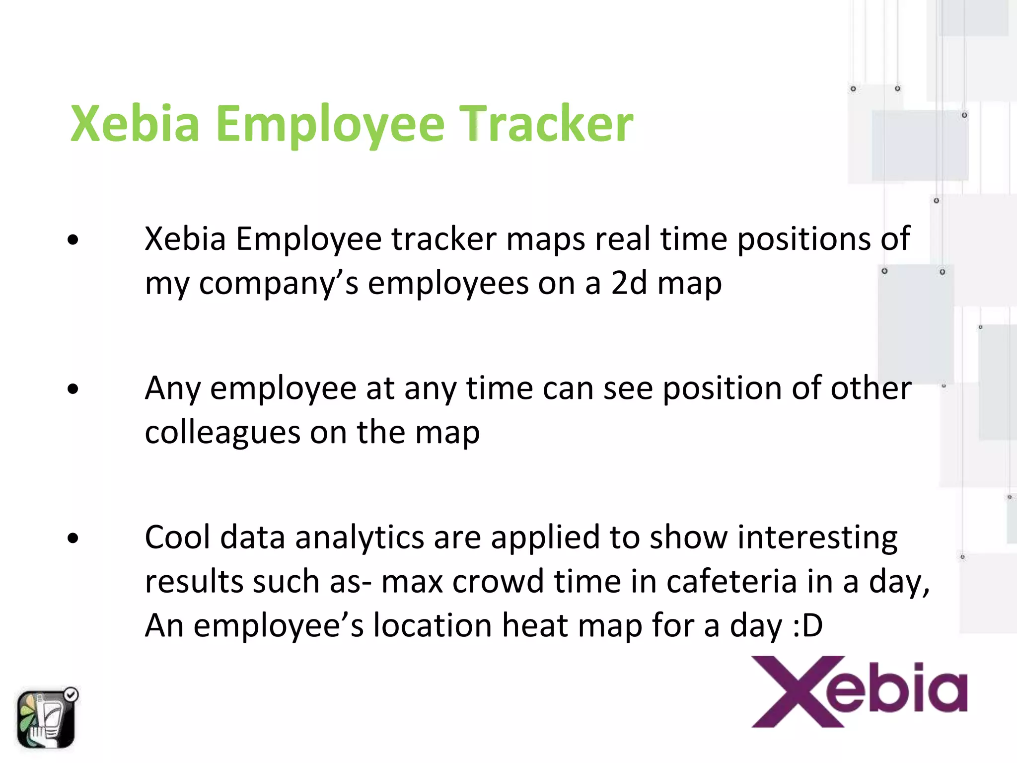 Xebia Employee Tracker 
• Xebia Employee tracker maps real time positions of 
my company’s employees on a 2d map 
• Any employee at any time can see position of other 
colleagues on the map 
• Cool data analytics are applied to show interesting 
results such as- max crowd time in cafeteria in a day, 
An employee’s location heat map for a day :D 
 
