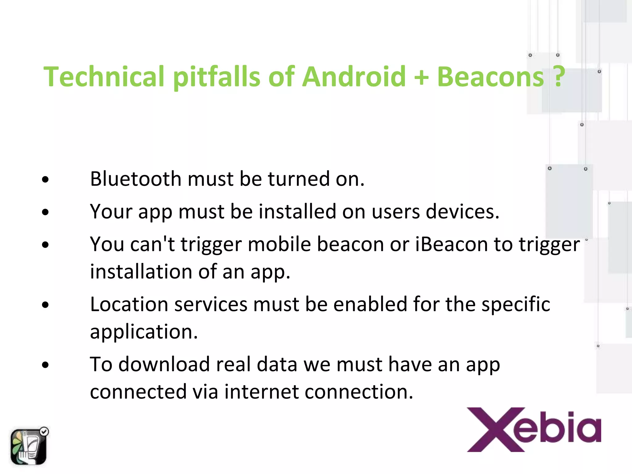 Technical pitfalls of Android + Beacons ? 
• Bluetooth must be turned on. 
• Your app must be installed on users devices. 
• You can't trigger mobile beacon or iBeacon to trigger 
installation of an app. 
• Location services must be enabled for the specific 
application. 
• To download real data we must have an app 
connected via internet connection. 
 