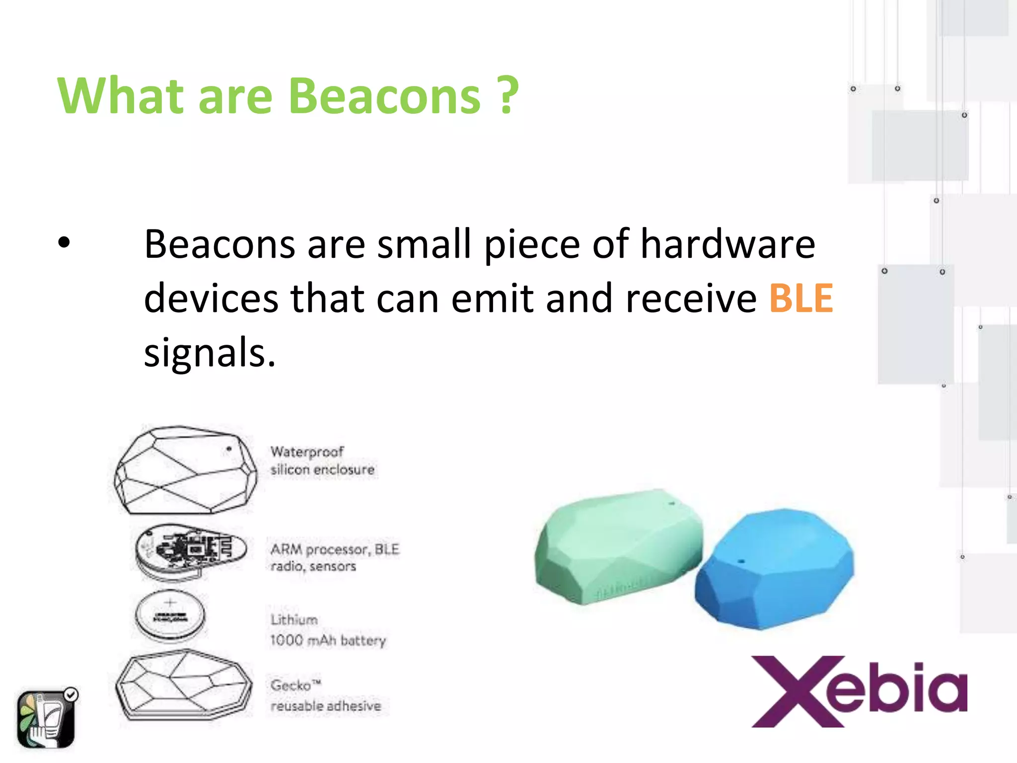 What are Beacons ? 
• Beacons are small piece of hardware 
devices that can emit and receive BLE 
signals. 
 