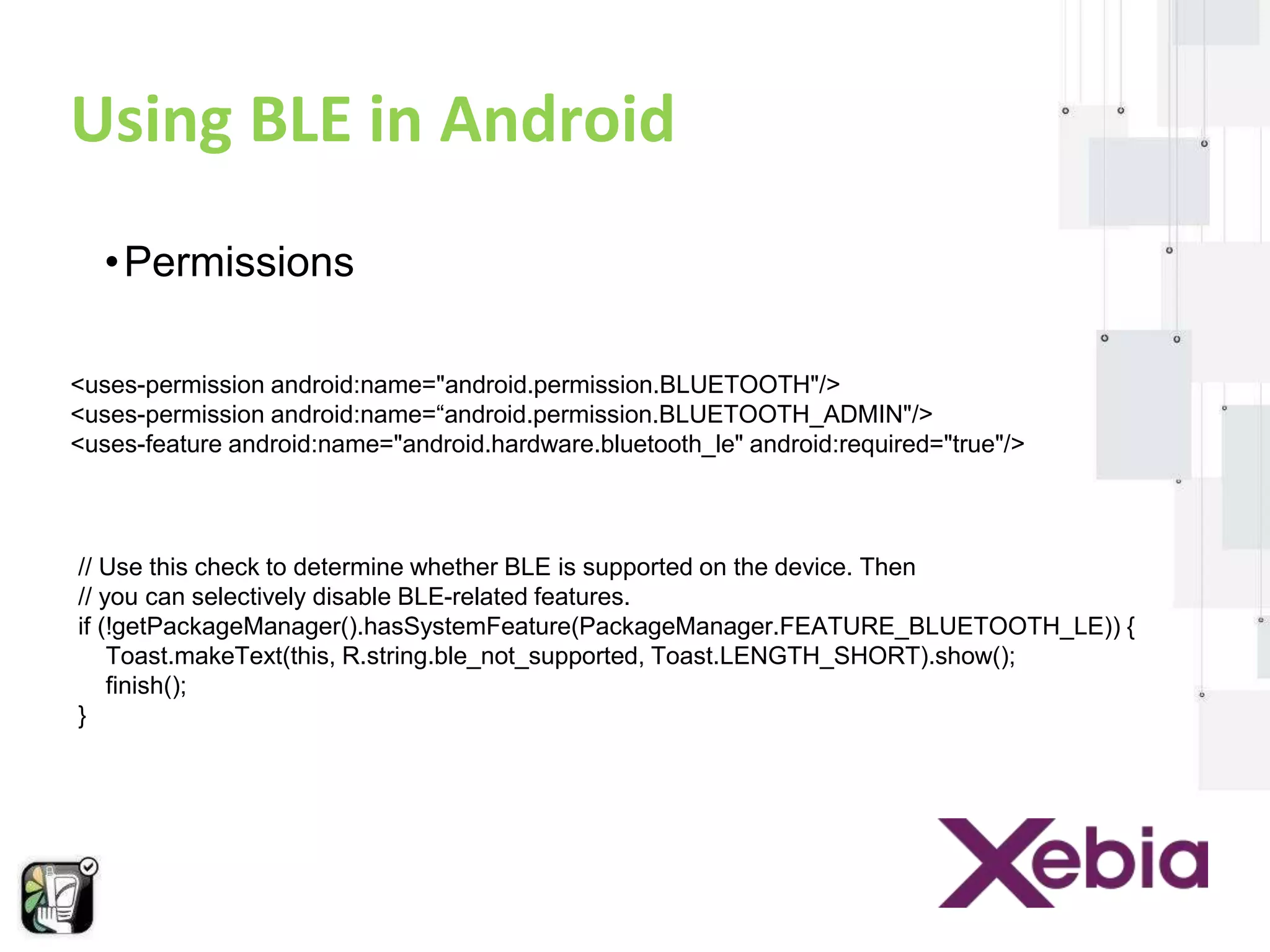Using BLE in Android 
•Permissions 
<uses-permission android:name="android.permission.BLUETOOTH"/> 
<uses-permission android:name=“android.permission.BLUETOOTH_ADMIN"/> 
<uses-feature android:name="android.hardware.bluetooth_le" android:required="true"/> 
// Use this check to determine whether BLE is supported on the device. Then 
// you can selectively disable BLE-related features. 
if (!getPackageManager().hasSystemFeature(PackageManager.FEATURE_BLUETOOTH_LE)) { 
Toast.makeText(this, R.string.ble_not_supported, Toast.LENGTH_SHORT).show(); 
finish(); 
} 
 