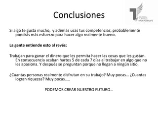 Conclusiones
Si algo te gusta mucho, y además usas tus competencias, probablemente
    pondrás más esfuerzo para hacer algo realmente bueno.

La gente entiende esto al revés:

Trabajan para ganar el dinero que les permita hacer las cosas que les gustan.
   En consecuencia acaban hartos 5 de cada 7 días al trabajar en algo que no
   les apasiona. Y después se preguntan porque no llegan a ningún sitio.

¿Cuantas personas realmente disfrutan en su trabajo? Muy pocas… ¿Cuantas
   logran riquezas? Muy pocas…..

                   PODEMOS CREAR NUESTRO FUTURO…
 