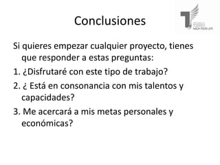 Conclusiones
Si quieres empezar cualquier proyecto, tienes
   que responder a estas preguntas:
1. ¿Disfrutaré con este tipo de trabajo?
2. ¿ Está en consonancia con mis talentos y
   capacidades?
3. Me acercará a mis metas personales y
   económicas?
 