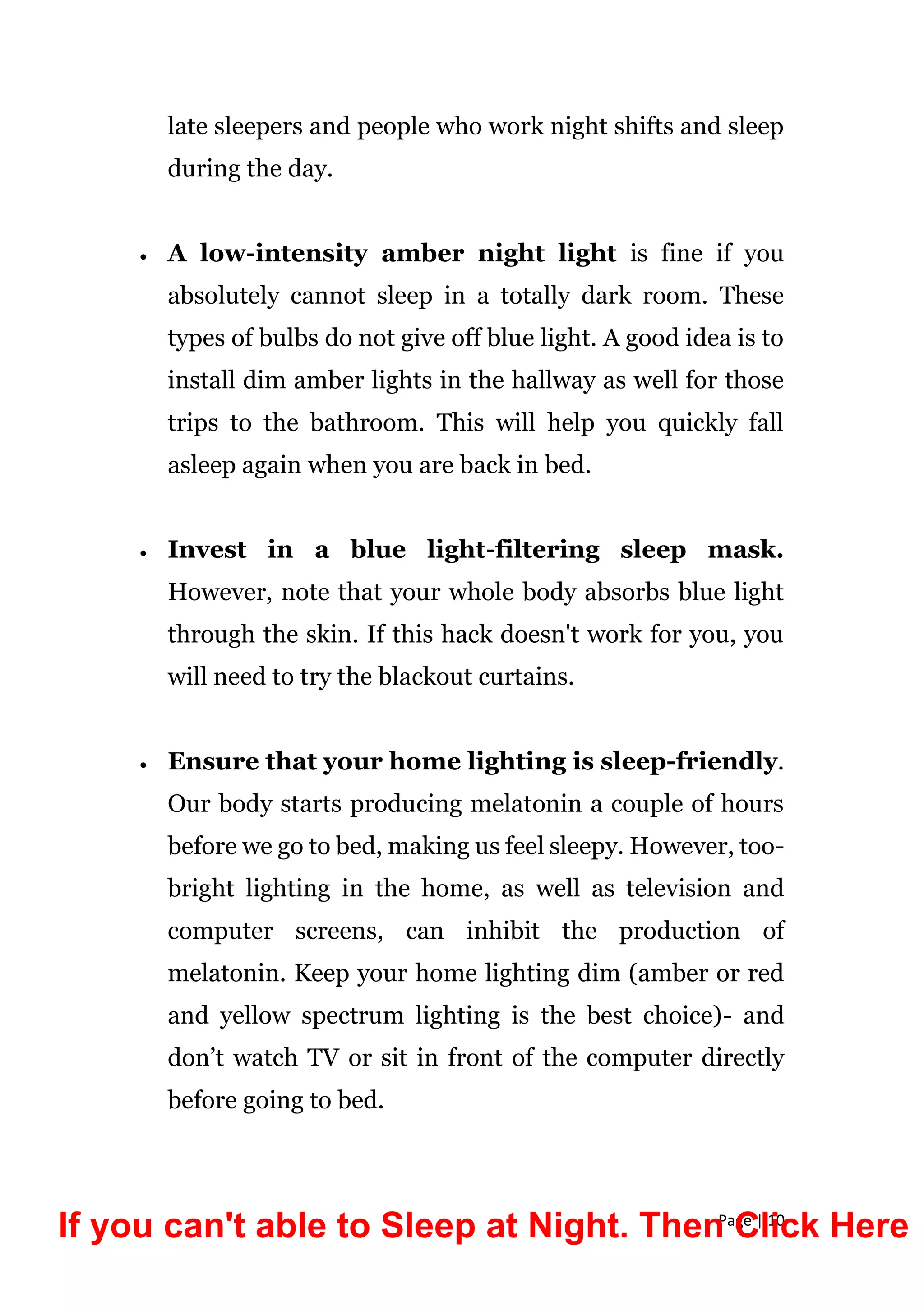 Page | 10
late sleepers and people who work night shifts and sleep
during the day.
 A low-intensity amber night light is fine if you
absolutely cannot sleep in a totally dark room. These
types of bulbs do not give off blue light. A good idea is to
install dim amber lights in the hallway as well for those
trips to the bathroom. This will help you quickly fall
asleep again when you are back in bed.
 Invest in a blue light-filtering sleep mask.
However, note that your whole body absorbs blue light
through the skin. If this hack doesn't work for you, you
will need to try the blackout curtains.
 Ensure that your home lighting is sleep-friendly.
Our body starts producing melatonin a couple of hours
before we go to bed, making us feel sleepy. However, too-
bright lighting in the home, as well as television and
computer screens, can inhibit the production of
melatonin. Keep your home lighting dim (amber or red
and yellow spectrum lighting is the best choice)- and
don’t watch TV or sit in front of the computer directly
before going to bed.
If you can't able to Sleep at Night. Then Click Here
 