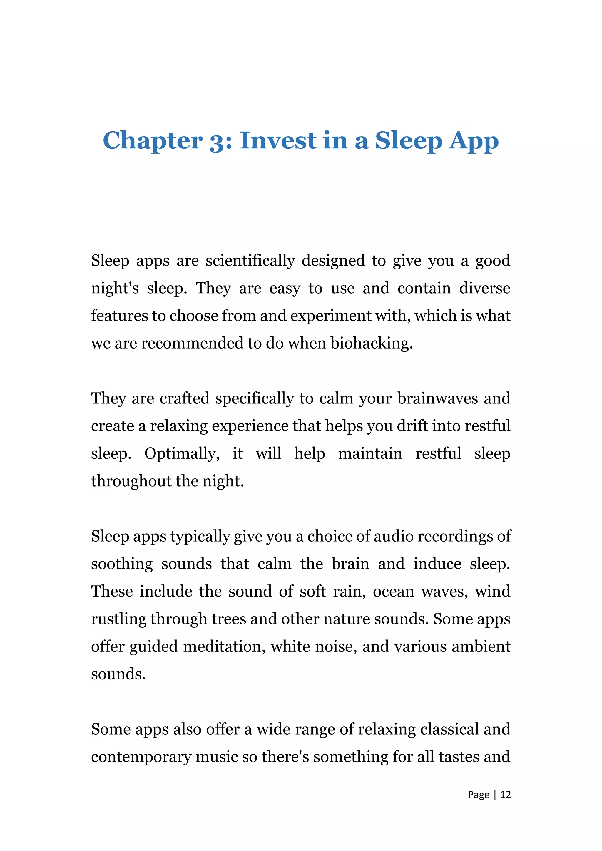 Page | 12
Chapter 3: Invest in a Sleep App
Sleep apps are scientifically designed to give you a good
night's sleep. They are easy to use and contain diverse
features to choose from and experiment with, which is what
we are recommended to do when biohacking.
They are crafted specifically to calm your brainwaves and
create a relaxing experience that helps you drift into restful
sleep. Optimally, it will help maintain restful sleep
throughout the night.
Sleep apps typically give you a choice of audio recordings of
soothing sounds that calm the brain and induce sleep.
These include the sound of soft rain, ocean waves, wind
rustling through trees and other nature sounds. Some apps
offer guided meditation, white noise, and various ambient
sounds.
Some apps also offer a wide range of relaxing classical and
contemporary music so there's something for all tastes and
 