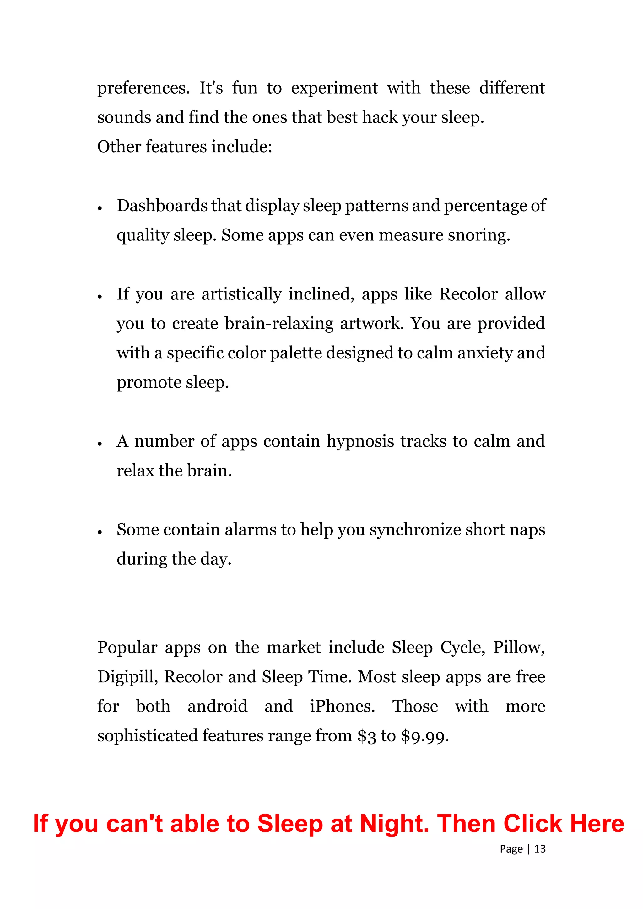 Page | 13
preferences. It's fun to experiment with these different
sounds and find the ones that best hack your sleep.
Other features include:
 Dashboards that display sleep patterns and percentage of
quality sleep. Some apps can even measure snoring.
 If you are artistically inclined, apps like Recolor allow
you to create brain-relaxing artwork. You are provided
with a specific color palette designed to calm anxiety and
promote sleep.
 A number of apps contain hypnosis tracks to calm and
relax the brain.
 Some contain alarms to help you synchronize short naps
during the day.
Popular apps on the market include Sleep Cycle, Pillow,
Digipill, Recolor and Sleep Time. Most sleep apps are free
for both android and iPhones. Those with more
sophisticated features range from $3 to $9.99.
If you can't able to Sleep at Night. Then Click Here
 