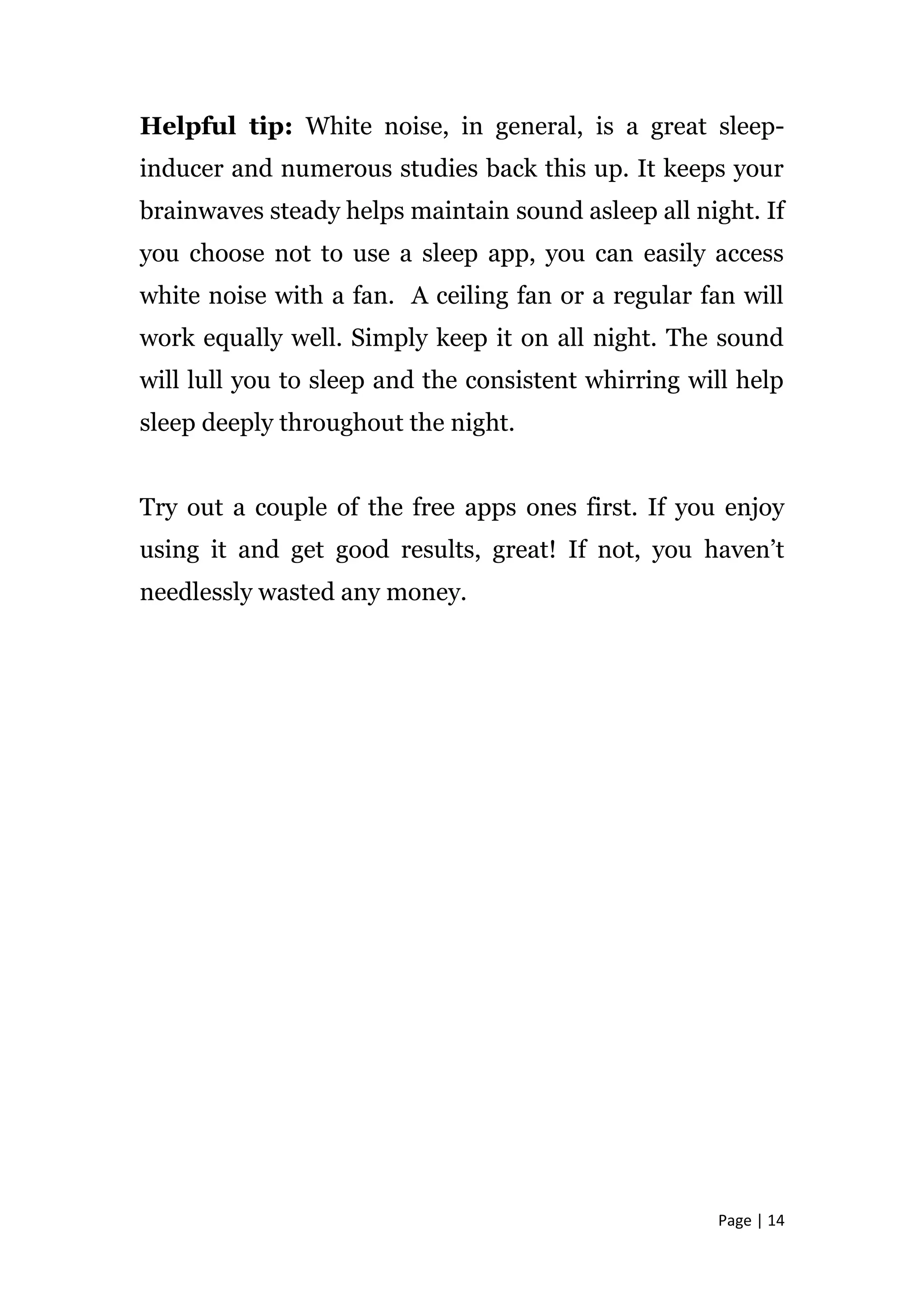 Page | 14
Helpful tip: White noise, in general, is a great sleep-
inducer and numerous studies back this up. It keeps your
brainwaves steady helps maintain sound asleep all night. If
you choose not to use a sleep app, you can easily access
white noise with a fan. A ceiling fan or a regular fan will
work equally well. Simply keep it on all night. The sound
will lull you to sleep and the consistent whirring will help
sleep deeply throughout the night.
Try out a couple of the free apps ones first. If you enjoy
using it and get good results, great! If not, you haven’t
needlessly wasted any money.
 