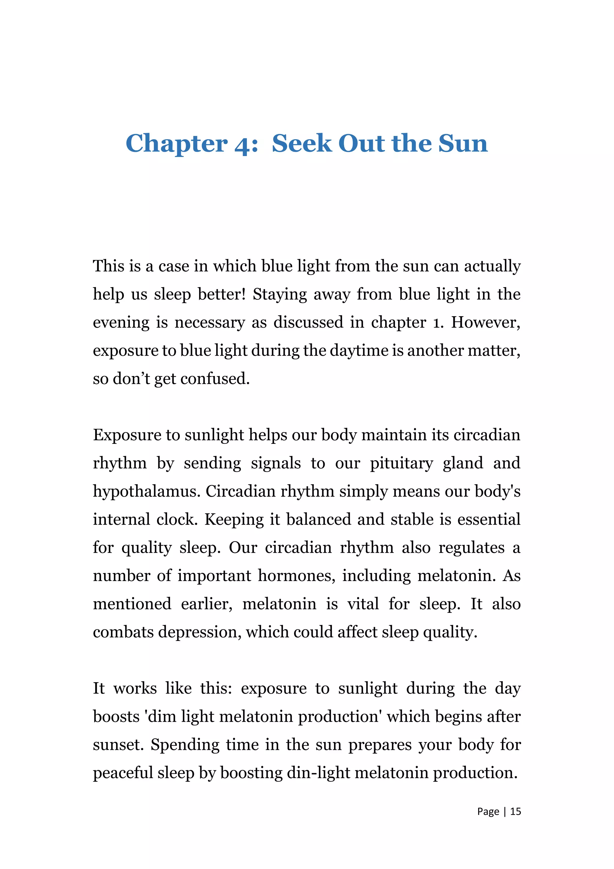 Page | 15
Chapter 4: Seek Out the Sun
This is a case in which blue light from the sun can actually
help us sleep better! Staying away from blue light in the
evening is necessary as discussed in chapter 1. However,
exposure to blue light during the daytime is another matter,
so don’t get confused.
Exposure to sunlight helps our body maintain its circadian
rhythm by sending signals to our pituitary gland and
hypothalamus. Circadian rhythm simply means our body's
internal clock. Keeping it balanced and stable is essential
for quality sleep. Our circadian rhythm also regulates a
number of important hormones, including melatonin. As
mentioned earlier, melatonin is vital for sleep. It also
combats depression, which could affect sleep quality.
It works like this: exposure to sunlight during the day
boosts 'dim light melatonin production' which begins after
sunset. Spending time in the sun prepares your body for
peaceful sleep by boosting din-light melatonin production.
 