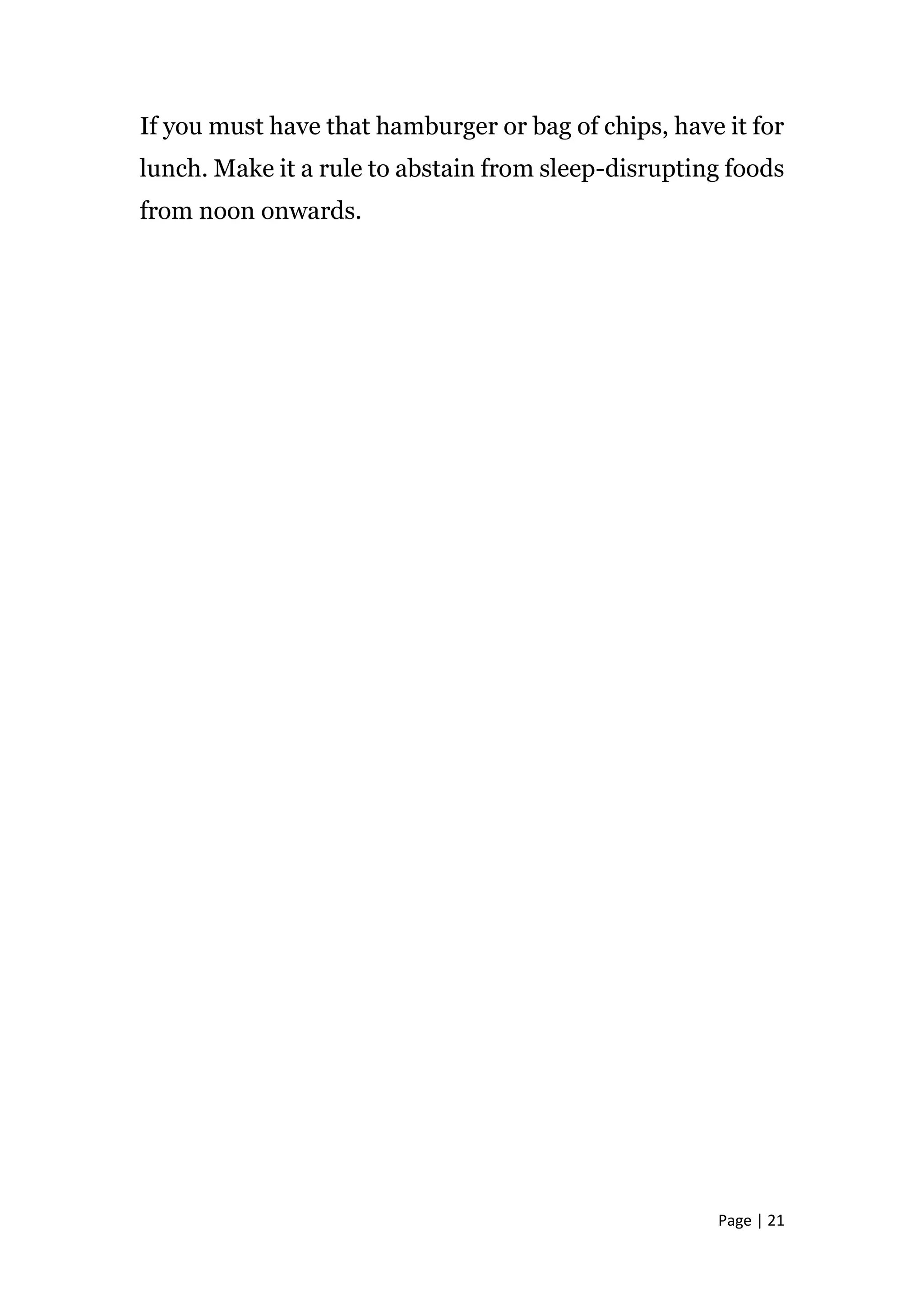 Page | 21
If you must have that hamburger or bag of chips, have it for
lunch. Make it a rule to abstain from sleep-disrupting foods
from noon onwards.
 