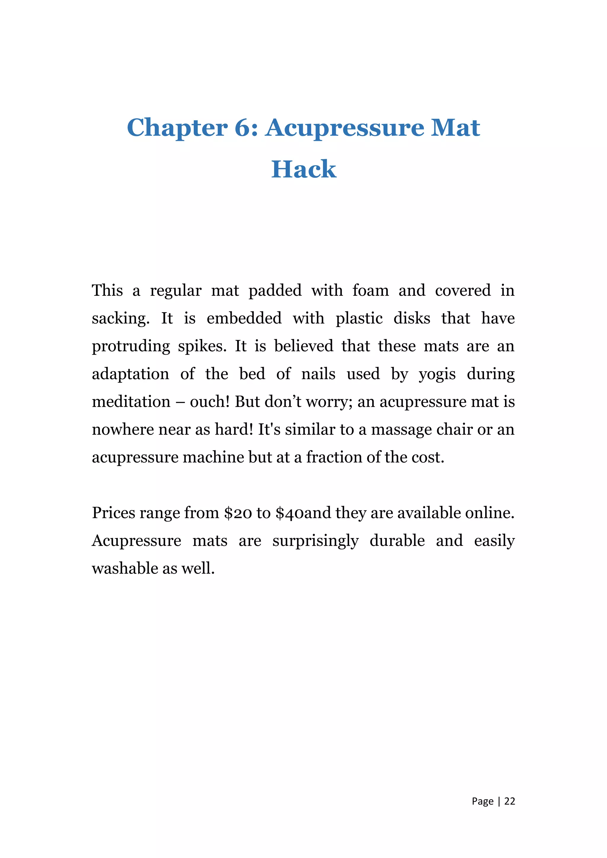 Page | 22
Chapter 6: Acupressure Mat
Hack
This a regular mat padded with foam and covered in
sacking. It is embedded with plastic disks that have
protruding spikes. It is believed that these mats are an
adaptation of the bed of nails used by yogis during
meditation – ouch! But don’t worry; an acupressure mat is
nowhere near as hard! It's similar to a massage chair or an
acupressure machine but at a fraction of the cost.
Prices range from $20 to $40and they are available online.
Acupressure mats are surprisingly durable and easily
washable as well.
 