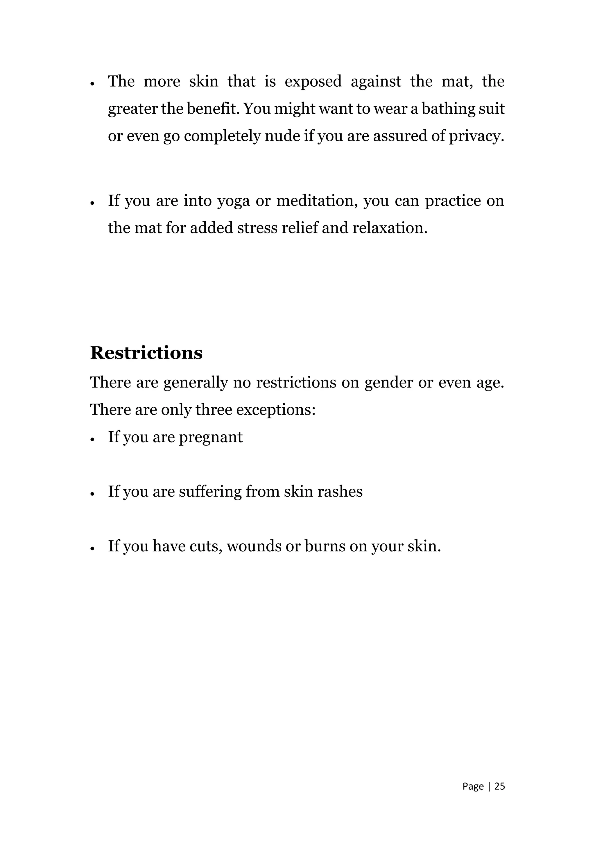 Page | 25
 The more skin that is exposed against the mat, the
greater the benefit. You might want to wear a bathing suit
or even go completely nude if you are assured of privacy.
 If you are into yoga or meditation, you can practice on
the mat for added stress relief and relaxation.
Restrictions
There are generally no restrictions on gender or even age.
There are only three exceptions:
 If you are pregnant
 If you are suffering from skin rashes
 If you have cuts, wounds or burns on your skin.
 