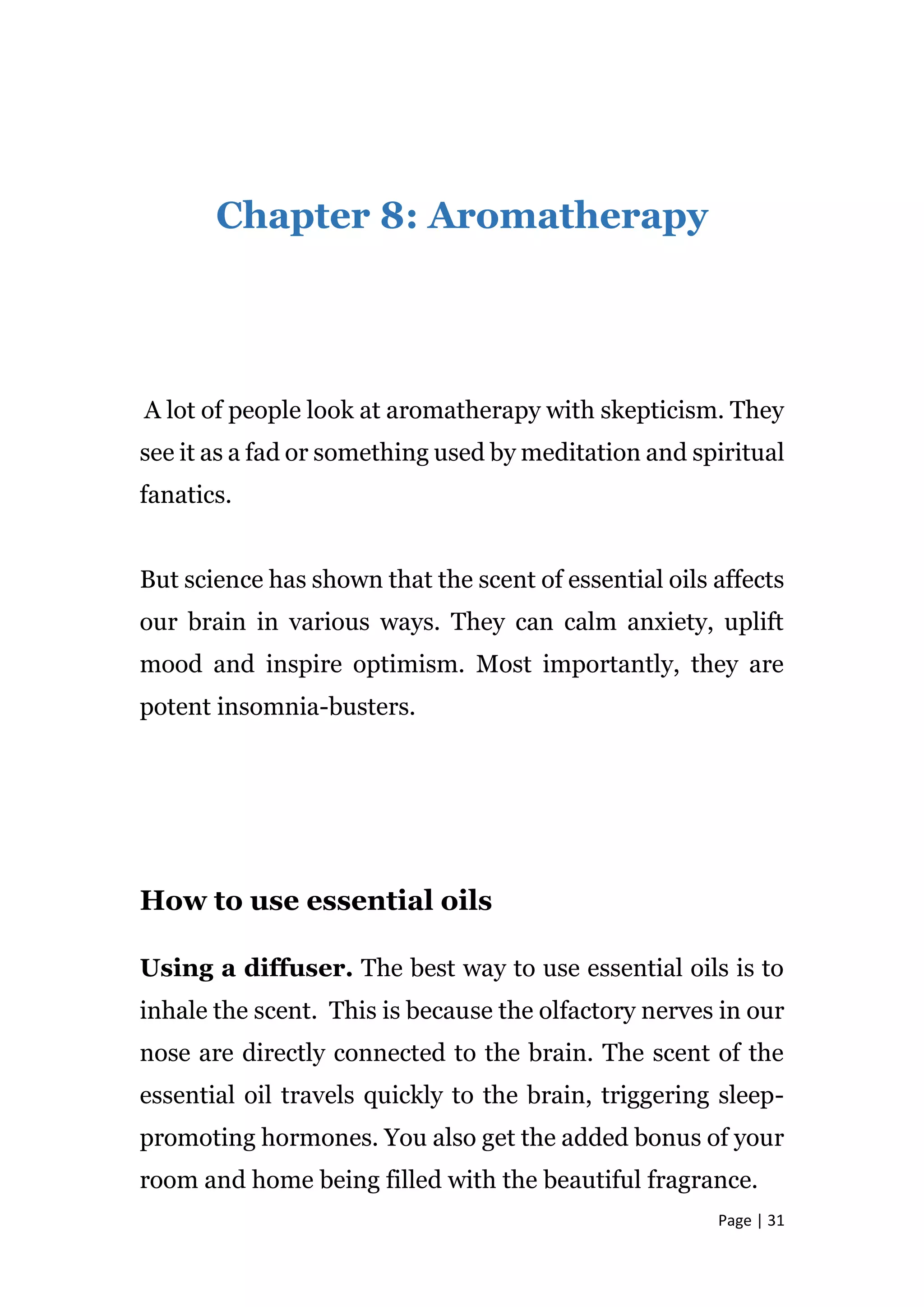 Page | 31
Chapter 8: Aromatherapy
A lot of people look at aromatherapy with skepticism. They
see it as a fad or something used by meditation and spiritual
fanatics.
But science has shown that the scent of essential oils affects
our brain in various ways. They can calm anxiety, uplift
mood and inspire optimism. Most importantly, they are
potent insomnia-busters.
How to use essential oils
Using a diffuser. The best way to use essential oils is to
inhale the scent. This is because the olfactory nerves in our
nose are directly connected to the brain. The scent of the
essential oil travels quickly to the brain, triggering sleep-
promoting hormones. You also get the added bonus of your
room and home being filled with the beautiful fragrance.
 