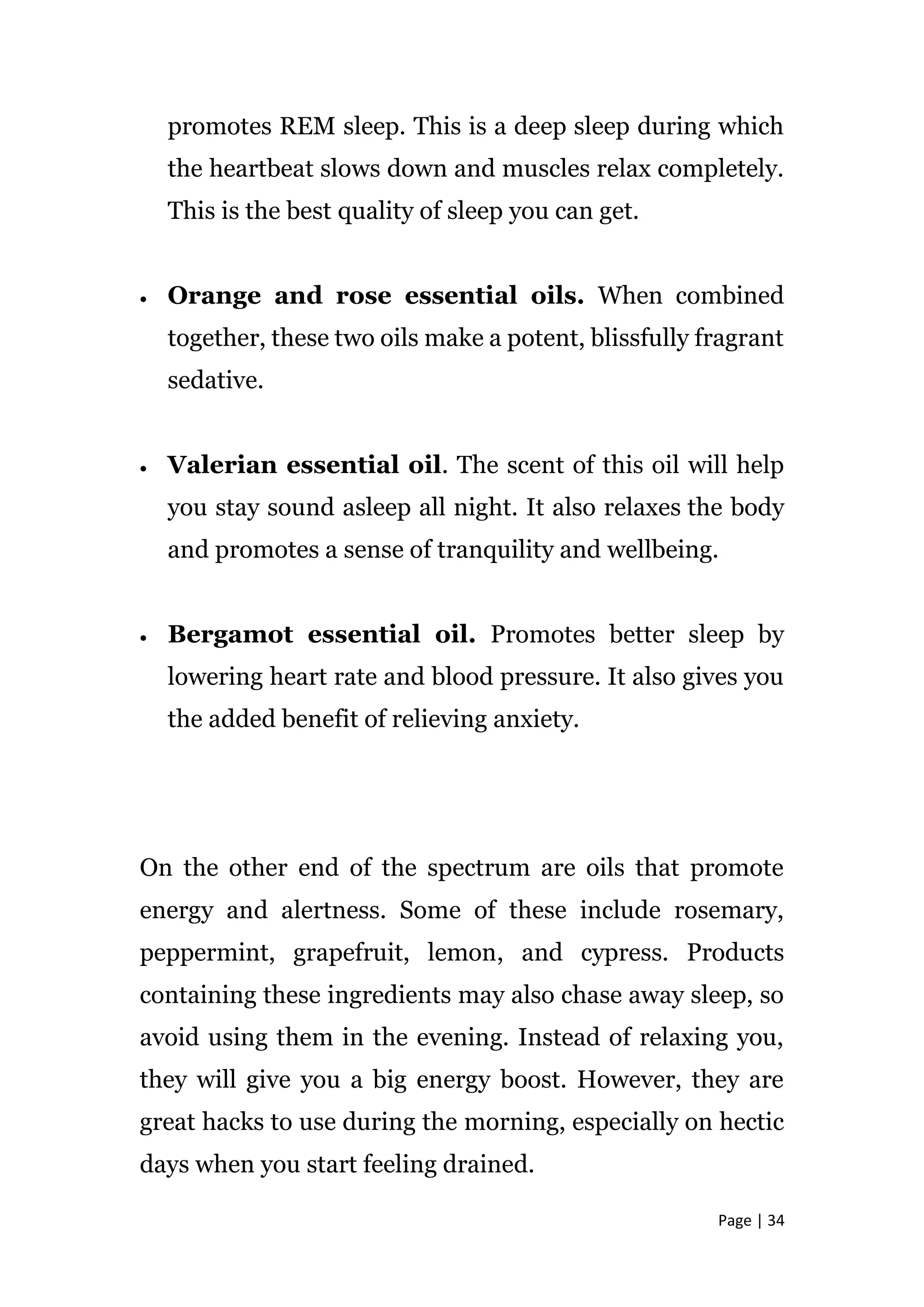 Page | 34
promotes REM sleep. This is a deep sleep during which
the heartbeat slows down and muscles relax completely.
This is the best quality of sleep you can get.
 Orange and rose essential oils. When combined
together, these two oils make a potent, blissfully fragrant
sedative.
 Valerian essential oil. The scent of this oil will help
you stay sound asleep all night. It also relaxes the body
and promotes a sense of tranquility and wellbeing.
 Bergamot essential oil. Promotes better sleep by
lowering heart rate and blood pressure. It also gives you
the added benefit of relieving anxiety.
On the other end of the spectrum are oils that promote
energy and alertness. Some of these include rosemary,
peppermint, grapefruit, lemon, and cypress. Products
containing these ingredients may also chase away sleep, so
avoid using them in the evening. Instead of relaxing you,
they will give you a big energy boost. However, they are
great hacks to use during the morning, especially on hectic
days when you start feeling drained.
 