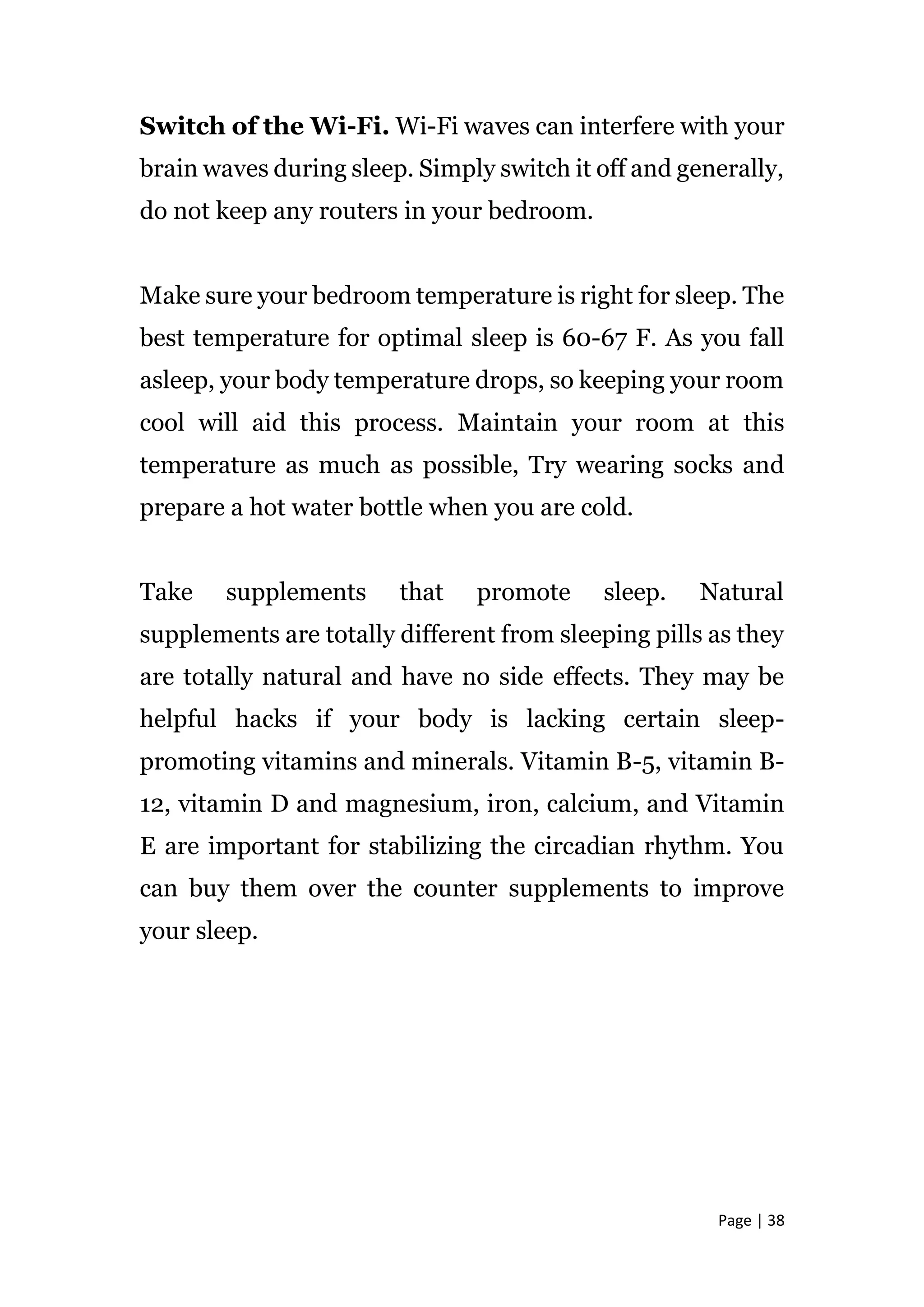 Page | 38
Switch of the Wi-Fi. Wi-Fi waves can interfere with your
brain waves during sleep. Simply switch it off and generally,
do not keep any routers in your bedroom.
Make sure your bedroom temperature is right for sleep. The
best temperature for optimal sleep is 60-67 F. As you fall
asleep, your body temperature drops, so keeping your room
cool will aid this process. Maintain your room at this
temperature as much as possible, Try wearing socks and
prepare a hot water bottle when you are cold.
Take supplements that promote sleep. Natural
supplements are totally different from sleeping pills as they
are totally natural and have no side effects. They may be
helpful hacks if your body is lacking certain sleep-
promoting vitamins and minerals. Vitamin B-5, vitamin B-
12, vitamin D and magnesium, iron, calcium, and Vitamin
E are important for stabilizing the circadian rhythm. You
can buy them over the counter supplements to improve
your sleep.
 