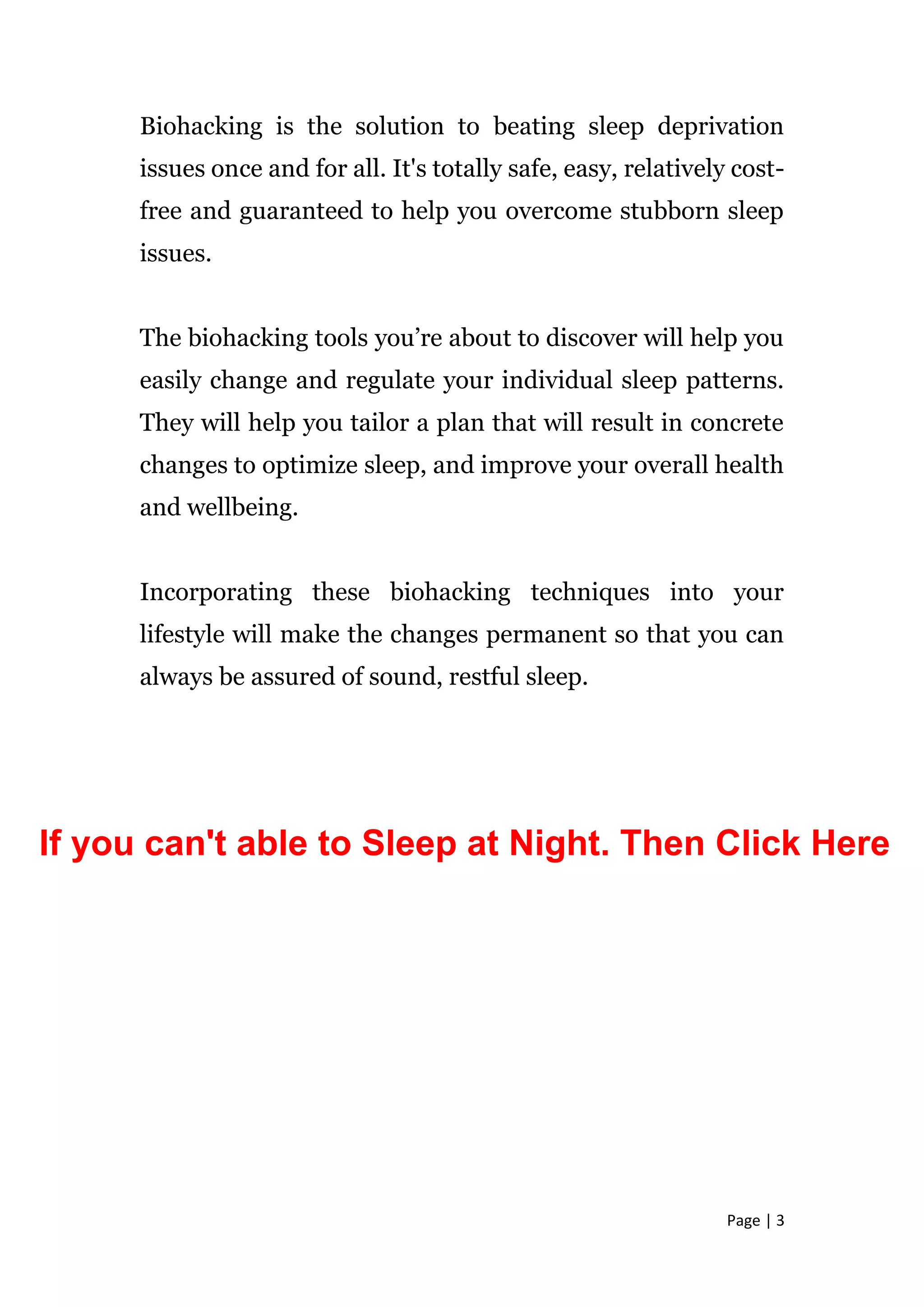 Page | 3
Biohacking is the solution to beating sleep deprivation
issues once and for all. It's totally safe, easy, relatively cost-
free and guaranteed to help you overcome stubborn sleep
issues.
The biohacking tools you’re about to discover will help you
easily change and regulate your individual sleep patterns.
They will help you tailor a plan that will result in concrete
changes to optimize sleep, and improve your overall health
and wellbeing.
Incorporating these biohacking techniques into your
lifestyle will make the changes permanent so that you can
always be assured of sound, restful sleep.
If you can't able to Sleep at Night. Then Click Here
 