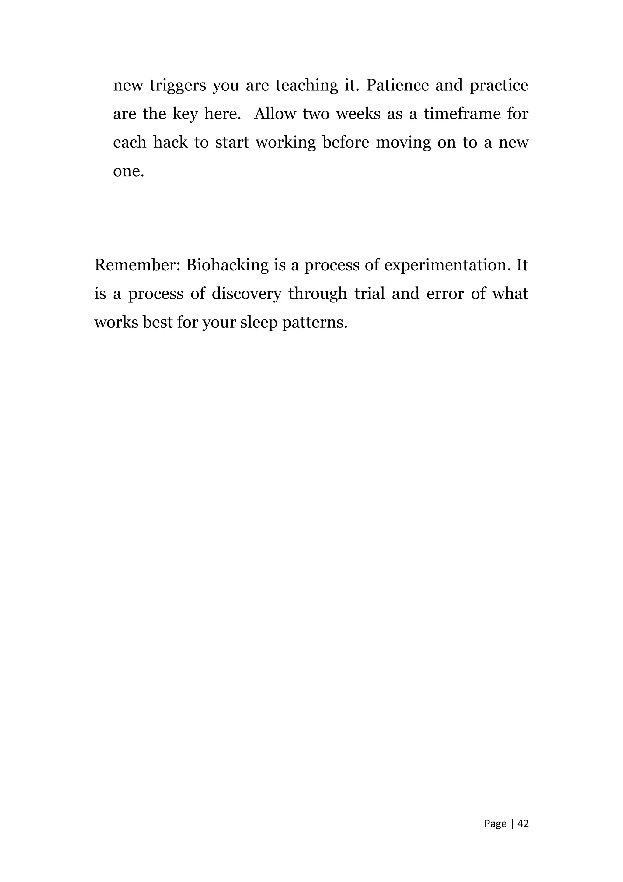 Page | 42
new triggers you are teaching it. Patience and practice
are the key here. Allow two weeks as a timeframe for
each hack to start working before moving on to a new
one.
Remember: Biohacking is a process of experimentation. It
is a process of discovery through trial and error of what
works best for your sleep patterns.
 