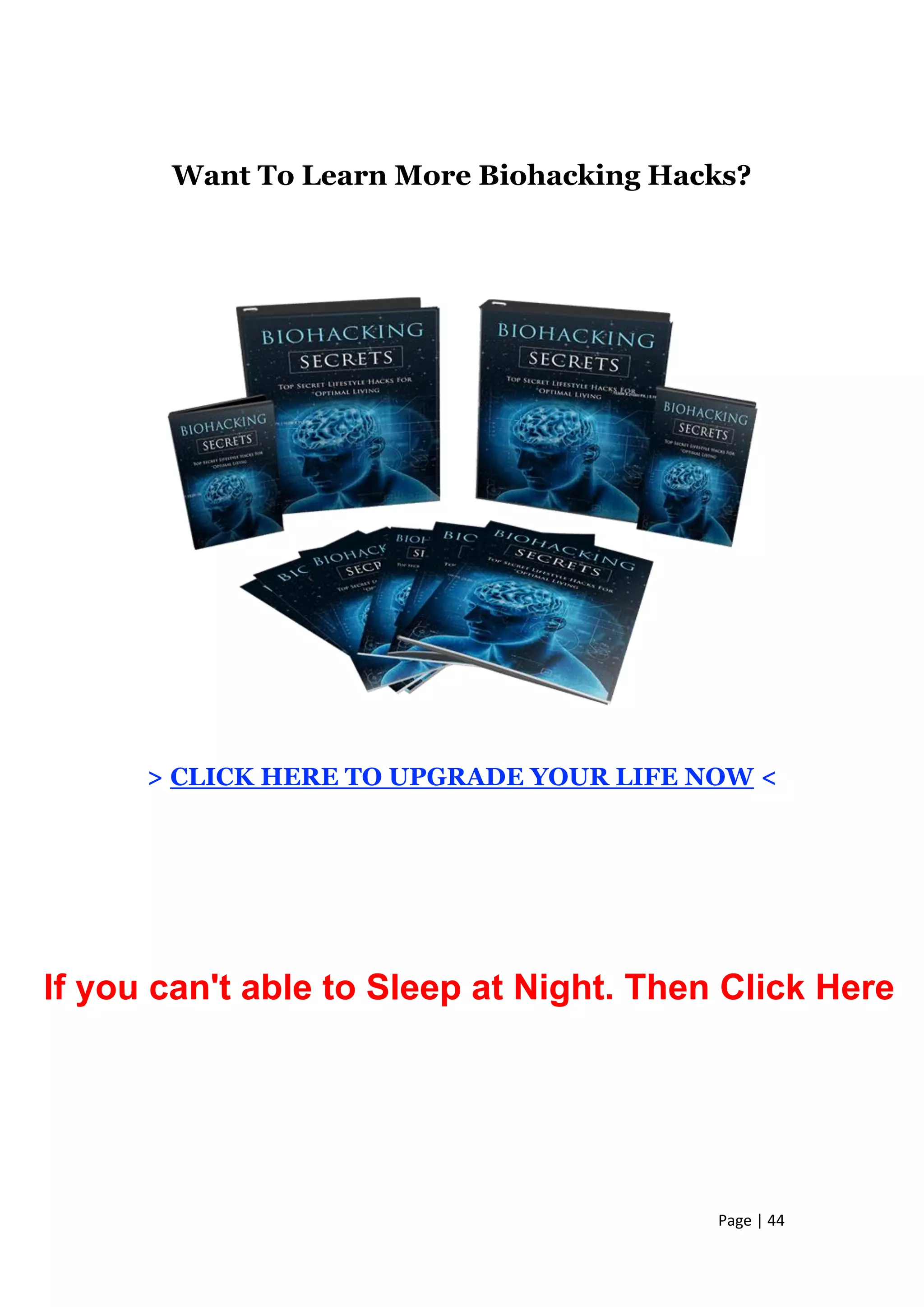 Page | 44
Want To Learn More Biohacking Hacks?
> CLICK HERE TO UPGRADE YOUR LIFE NOW <
If you can't able to Sleep at Night. Then Click Here
 