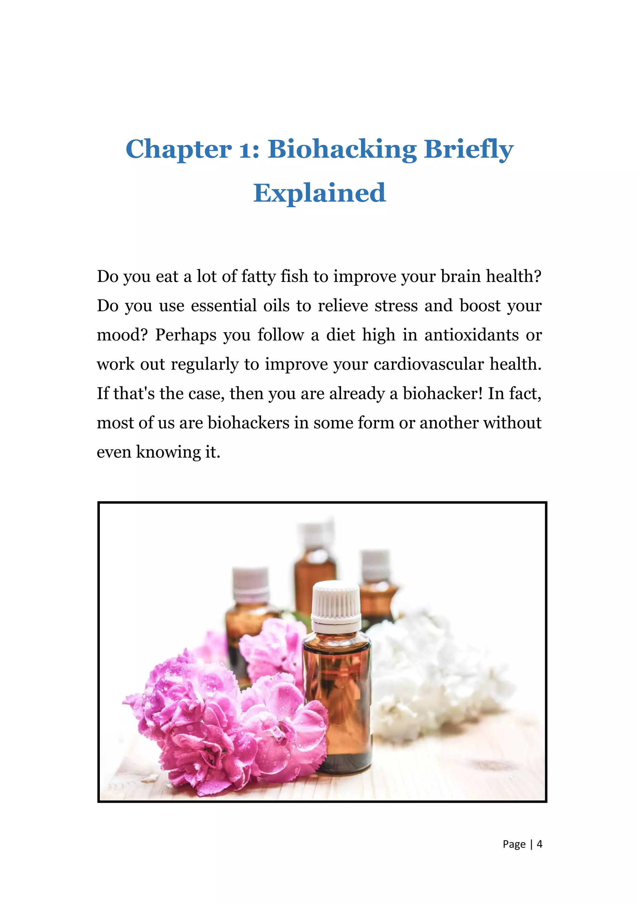 Page | 4
Chapter 1: Biohacking Briefly
Explained
Do you eat a lot of fatty fish to improve your brain health?
Do you use essential oils to relieve stress and boost your
mood? Perhaps you follow a diet high in antioxidants or
work out regularly to improve your cardiovascular health.
If that's the case, then you are already a biohacker! In fact,
most of us are biohackers in some form or another without
even knowing it.
 