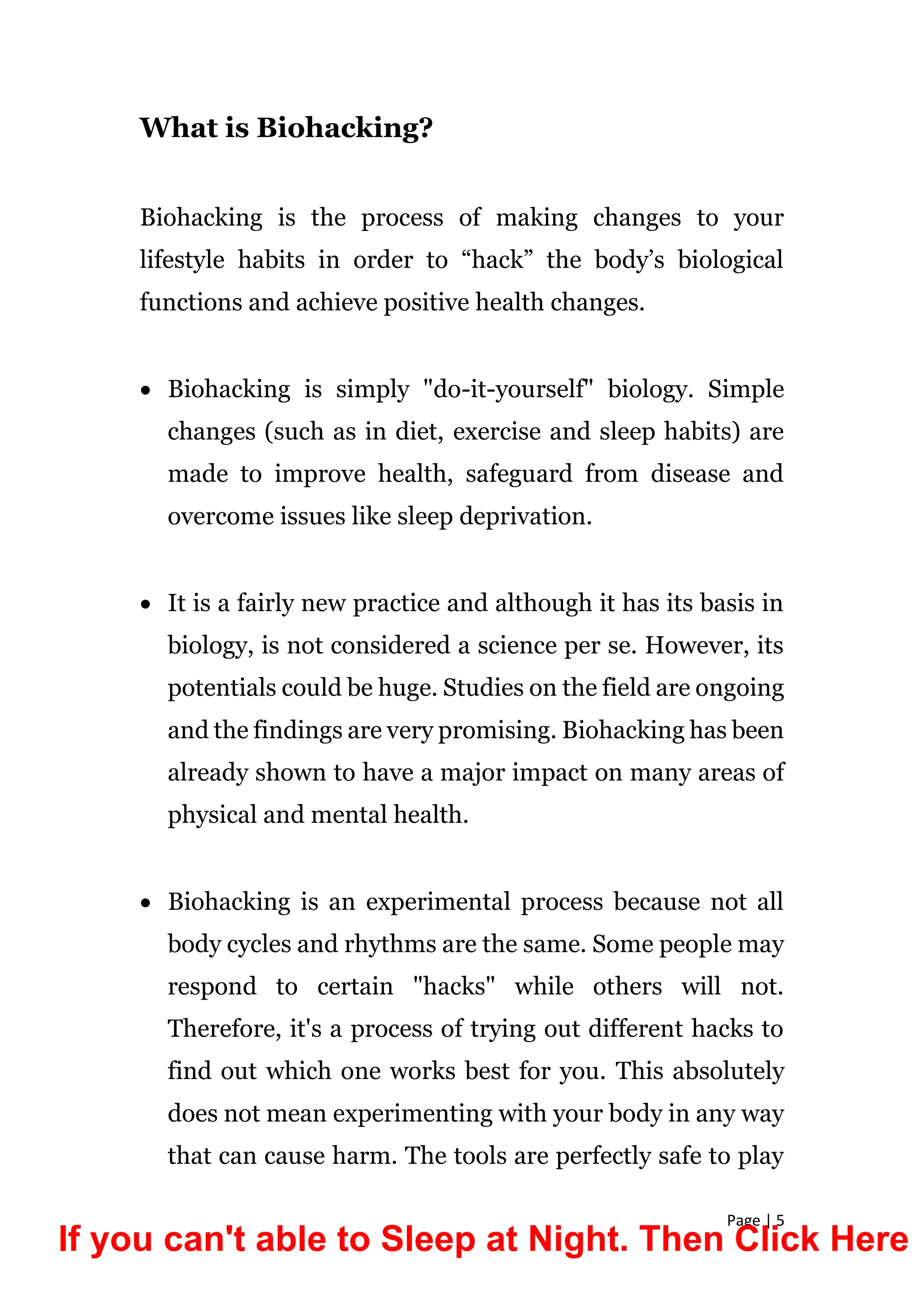 Page | 5
What is Biohacking?
Biohacking is the process of making changes to your
lifestyle habits in order to “hack” the body’s biological
functions and achieve positive health changes.
 Biohacking is simply "do-it-yourself" biology. Simple
changes (such as in diet, exercise and sleep habits) are
made to improve health, safeguard from disease and
overcome issues like sleep deprivation.
 It is a fairly new practice and although it has its basis in
biology, is not considered a science per se. However, its
potentials could be huge. Studies on the field are ongoing
and the findings are very promising. Biohacking has been
already shown to have a major impact on many areas of
physical and mental health.
 Biohacking is an experimental process because not all
body cycles and rhythms are the same. Some people may
respond to certain "hacks" while others will not.
Therefore, it's a process of trying out different hacks to
find out which one works best for you. This absolutely
does not mean experimenting with your body in any way
that can cause harm. The tools are perfectly safe to play
If you can't able to Sleep at Night. Then Click Here
 