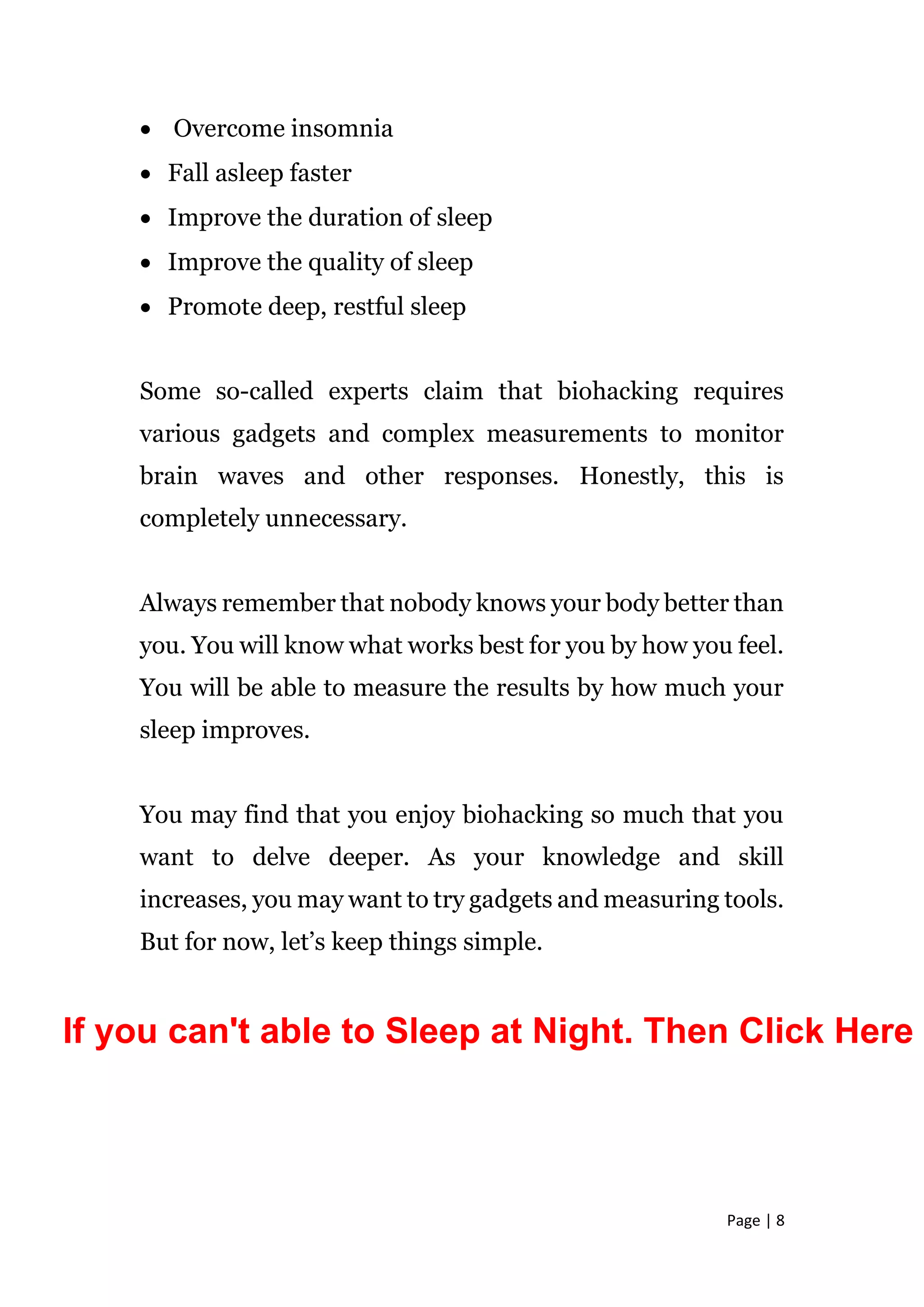 Page | 8
 Overcome insomnia
 Fall asleep faster
 Improve the duration of sleep
 Improve the quality of sleep
 Promote deep, restful sleep
Some so-called experts claim that biohacking requires
various gadgets and complex measurements to monitor
brain waves and other responses. Honestly, this is
completely unnecessary.
Always remember that nobody knows your body better than
you. You will know what works best for you by how you feel.
You will be able to measure the results by how much your
sleep improves.
You may find that you enjoy biohacking so much that you
want to delve deeper. As your knowledge and skill
increases, you may want to try gadgets and measuring tools.
But for now, let’s keep things simple.
If you can't able to Sleep at Night. Then Click Here
 