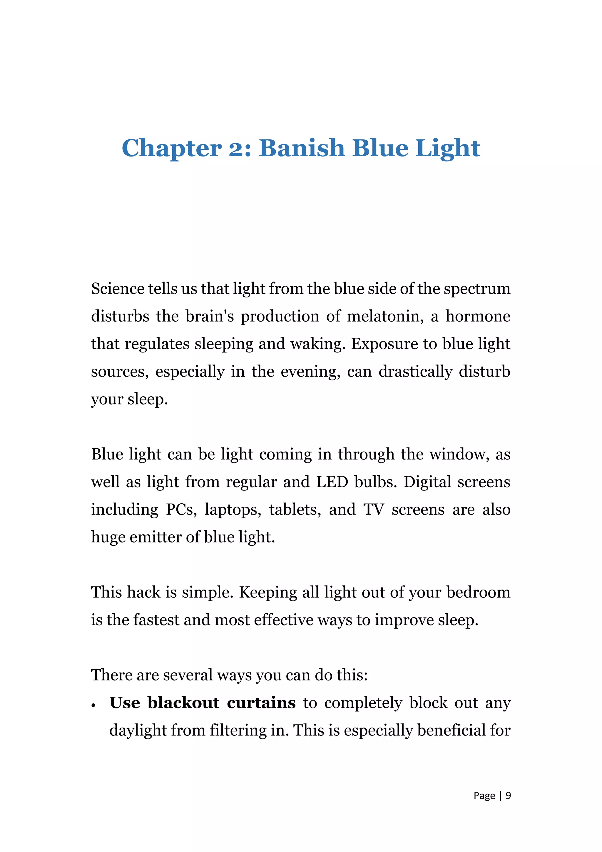 Page | 9
Chapter 2: Banish Blue Light
Science tells us that light from the blue side of the spectrum
disturbs the brain's production of melatonin, a hormone
that regulates sleeping and waking. Exposure to blue light
sources, especially in the evening, can drastically disturb
your sleep.
Blue light can be light coming in through the window, as
well as light from regular and LED bulbs. Digital screens
including PCs, laptops, tablets, and TV screens are also
huge emitter of blue light.
This hack is simple. Keeping all light out of your bedroom
is the fastest and most effective ways to improve sleep.
There are several ways you can do this:
 Use blackout curtains to completely block out any
daylight from filtering in. This is especially beneficial for
 