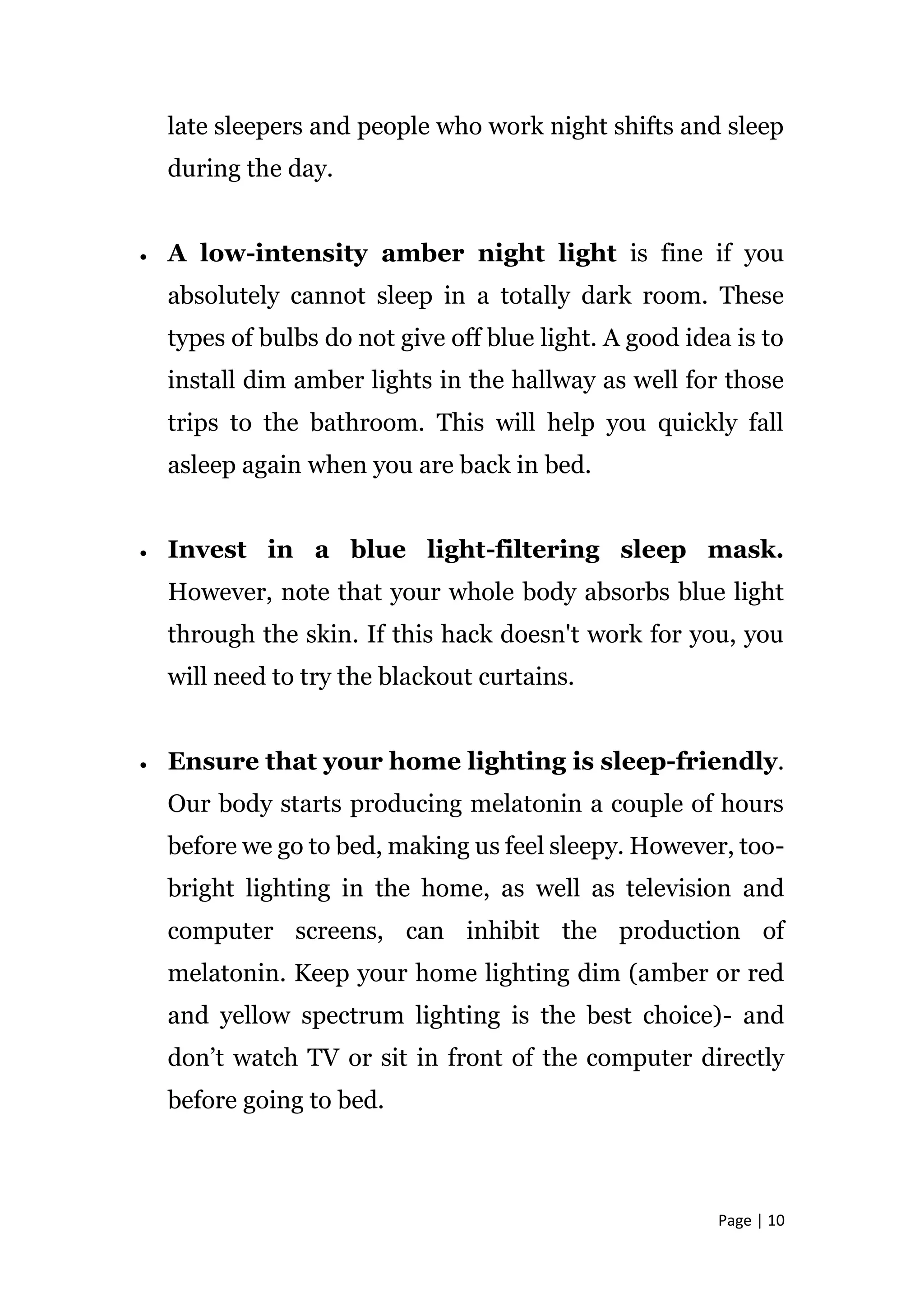 Page | 10
late sleepers and people who work night shifts and sleep
during the day.
 A low-intensity amber night light is fine if you
absolutely cannot sleep in a totally dark room. These
types of bulbs do not give off blue light. A good idea is to
install dim amber lights in the hallway as well for those
trips to the bathroom. This will help you quickly fall
asleep again when you are back in bed.
 Invest in a blue light-filtering sleep mask.
However, note that your whole body absorbs blue light
through the skin. If this hack doesn't work for you, you
will need to try the blackout curtains.
 Ensure that your home lighting is sleep-friendly.
Our body starts producing melatonin a couple of hours
before we go to bed, making us feel sleepy. However, too-
bright lighting in the home, as well as television and
computer screens, can inhibit the production of
melatonin. Keep your home lighting dim (amber or red
and yellow spectrum lighting is the best choice)- and
don’t watch TV or sit in front of the computer directly
before going to bed.
 
