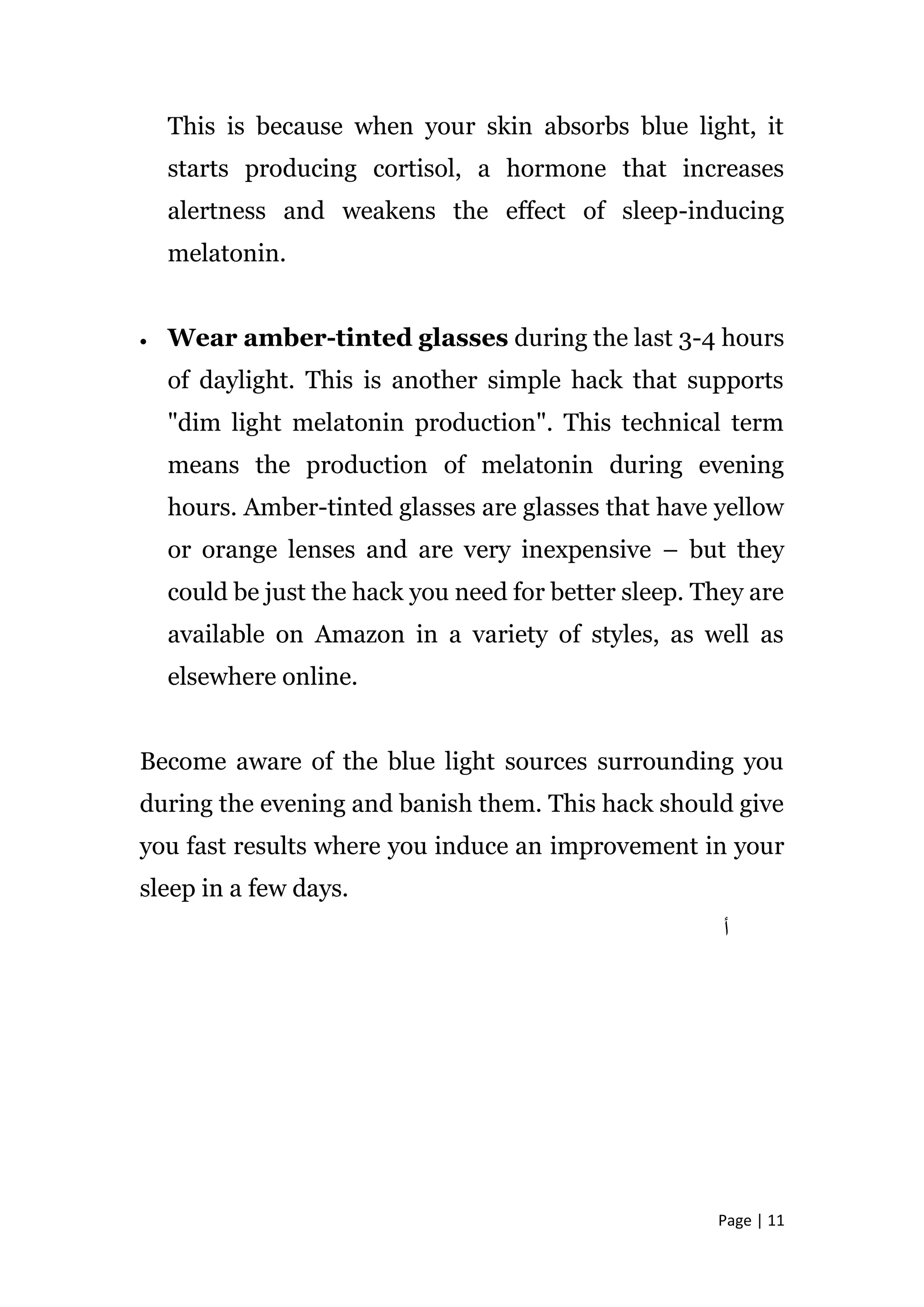 Page | 11
This is because when your skin absorbs blue light, it
starts producing cortisol, a hormone that increases
alertness and weakens the effect of sleep-inducing
melatonin.
 Wear amber-tinted glasses during the last 3-4 hours
of daylight. This is another simple hack that supports
"dim light melatonin production". This technical term
means the production of melatonin during evening
hours. Amber-tinted glasses are glasses that have yellow
or orange lenses and are very inexpensive – but they
could be just the hack you need for better sleep. They are
available on Amazon in a variety of styles, as well as
elsewhere online.
Become aware of the blue light sources surrounding you
during the evening and banish them. This hack should give
you fast results where you induce an improvement in your
sleep in a few days.
‫أ‬
 