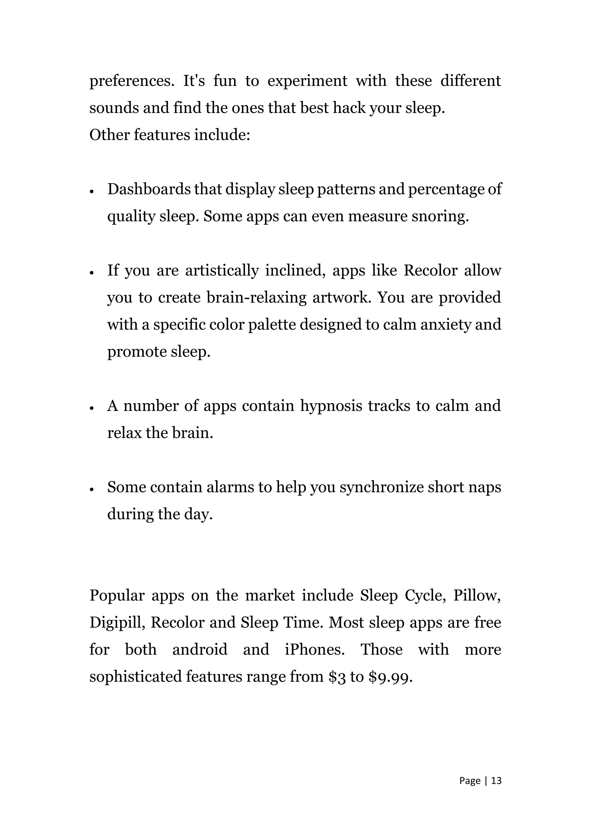Page | 13
preferences. It's fun to experiment with these different
sounds and find the ones that best hack your sleep.
Other features include:
 Dashboards that display sleep patterns and percentage of
quality sleep. Some apps can even measure snoring.
 If you are artistically inclined, apps like Recolor allow
you to create brain-relaxing artwork. You are provided
with a specific color palette designed to calm anxiety and
promote sleep.
 A number of apps contain hypnosis tracks to calm and
relax the brain.
 Some contain alarms to help you synchronize short naps
during the day.
Popular apps on the market include Sleep Cycle, Pillow,
Digipill, Recolor and Sleep Time. Most sleep apps are free
for both android and iPhones. Those with more
sophisticated features range from $3 to $9.99.
 