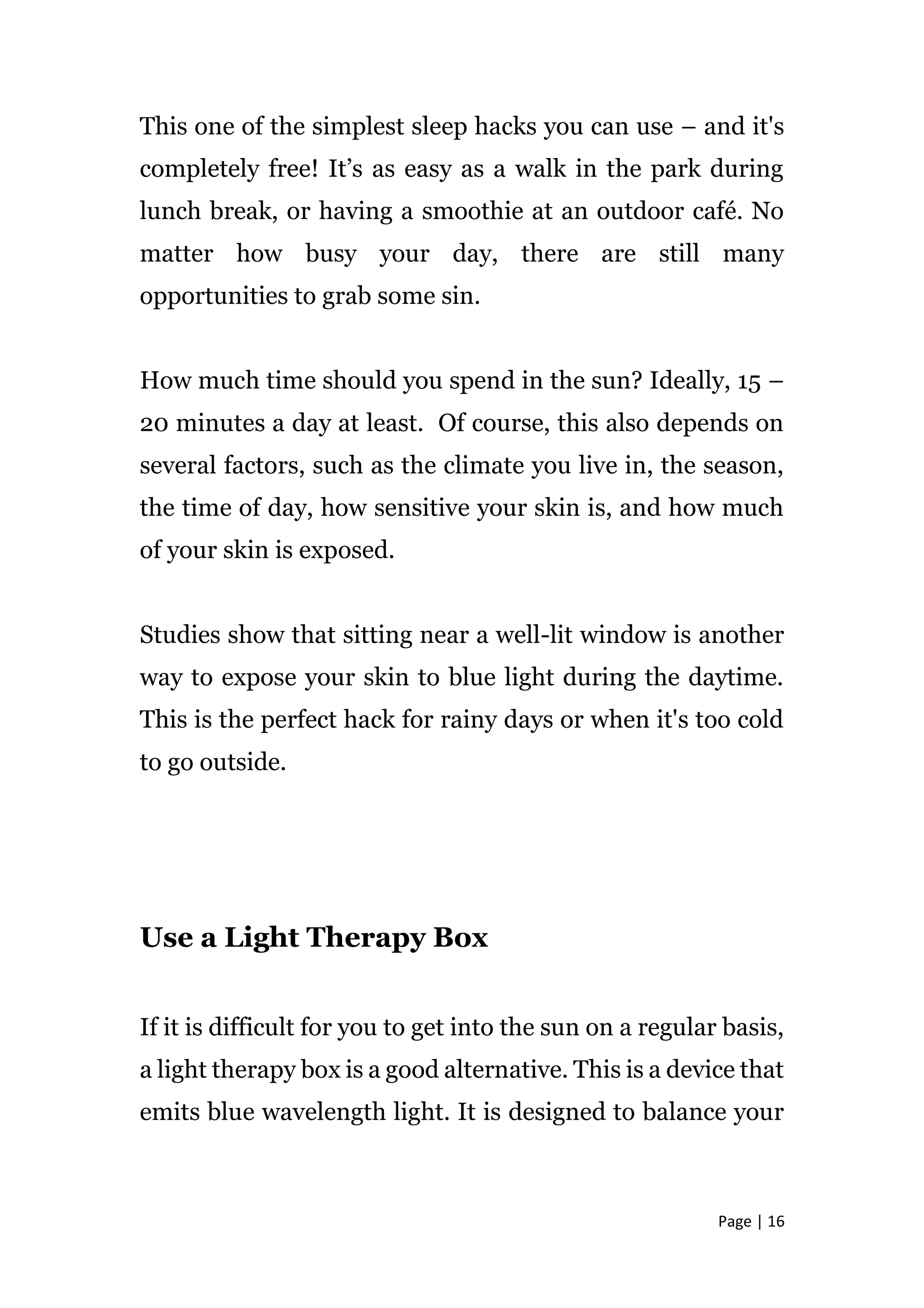 Page | 16
This one of the simplest sleep hacks you can use – and it's
completely free! It’s as easy as a walk in the park during
lunch break, or having a smoothie at an outdoor café. No
matter how busy your day, there are still many
opportunities to grab some sin.
How much time should you spend in the sun? Ideally, 15 –
20 minutes a day at least. Of course, this also depends on
several factors, such as the climate you live in, the season,
the time of day, how sensitive your skin is, and how much
of your skin is exposed.
Studies show that sitting near a well-lit window is another
way to expose your skin to blue light during the daytime.
This is the perfect hack for rainy days or when it's too cold
to go outside.
Use a Light Therapy Box
If it is difficult for you to get into the sun on a regular basis,
a light therapy box is a good alternative. This is a device that
emits blue wavelength light. It is designed to balance your
 