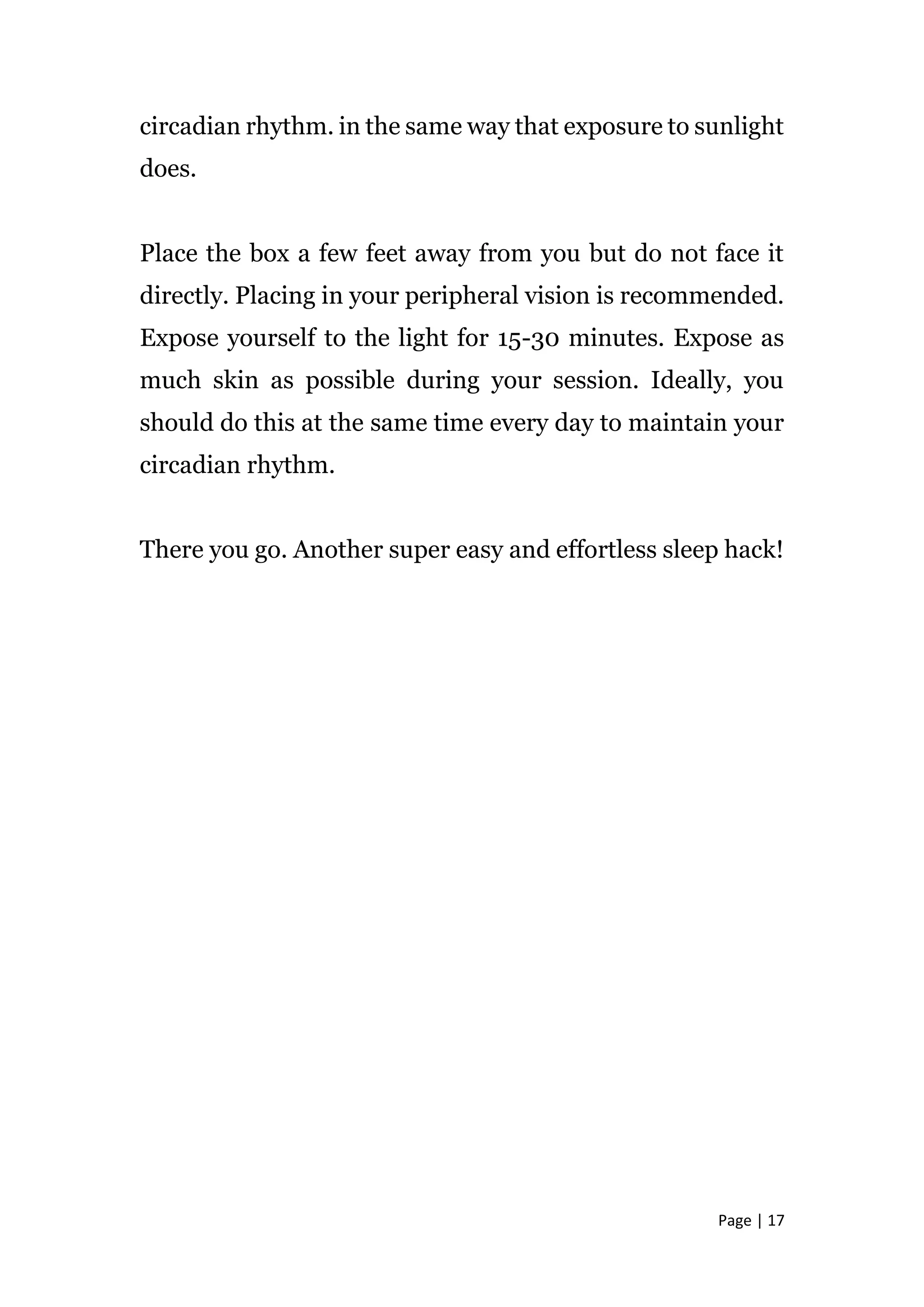 Page | 17
circadian rhythm. in the same way that exposure to sunlight
does.
Place the box a few feet away from you but do not face it
directly. Placing in your peripheral vision is recommended.
Expose yourself to the light for 15-30 minutes. Expose as
much skin as possible during your session. Ideally, you
should do this at the same time every day to maintain your
circadian rhythm.
There you go. Another super easy and effortless sleep hack!
 