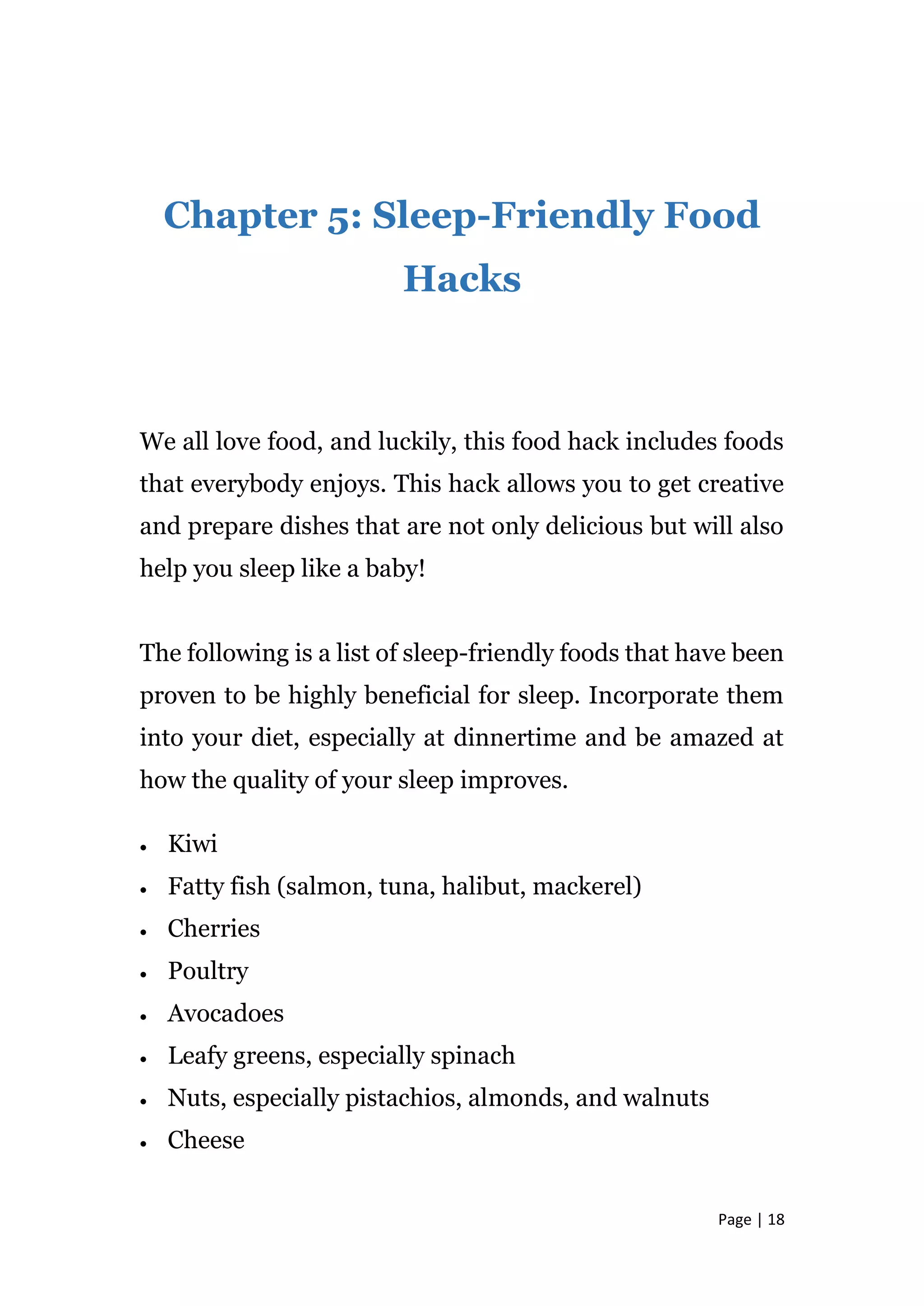 Page | 18
Chapter 5: Sleep-Friendly Food
Hacks
We all love food, and luckily, this food hack includes foods
that everybody enjoys. This hack allows you to get creative
and prepare dishes that are not only delicious but will also
help you sleep like a baby!
The following is a list of sleep-friendly foods that have been
proven to be highly beneficial for sleep. Incorporate them
into your diet, especially at dinnertime and be amazed at
how the quality of your sleep improves.
 Kiwi
 Fatty fish (salmon, tuna, halibut, mackerel)
 Cherries
 Poultry
 Avocadoes
 Leafy greens, especially spinach
 Nuts, especially pistachios, almonds, and walnuts
 Cheese
 
