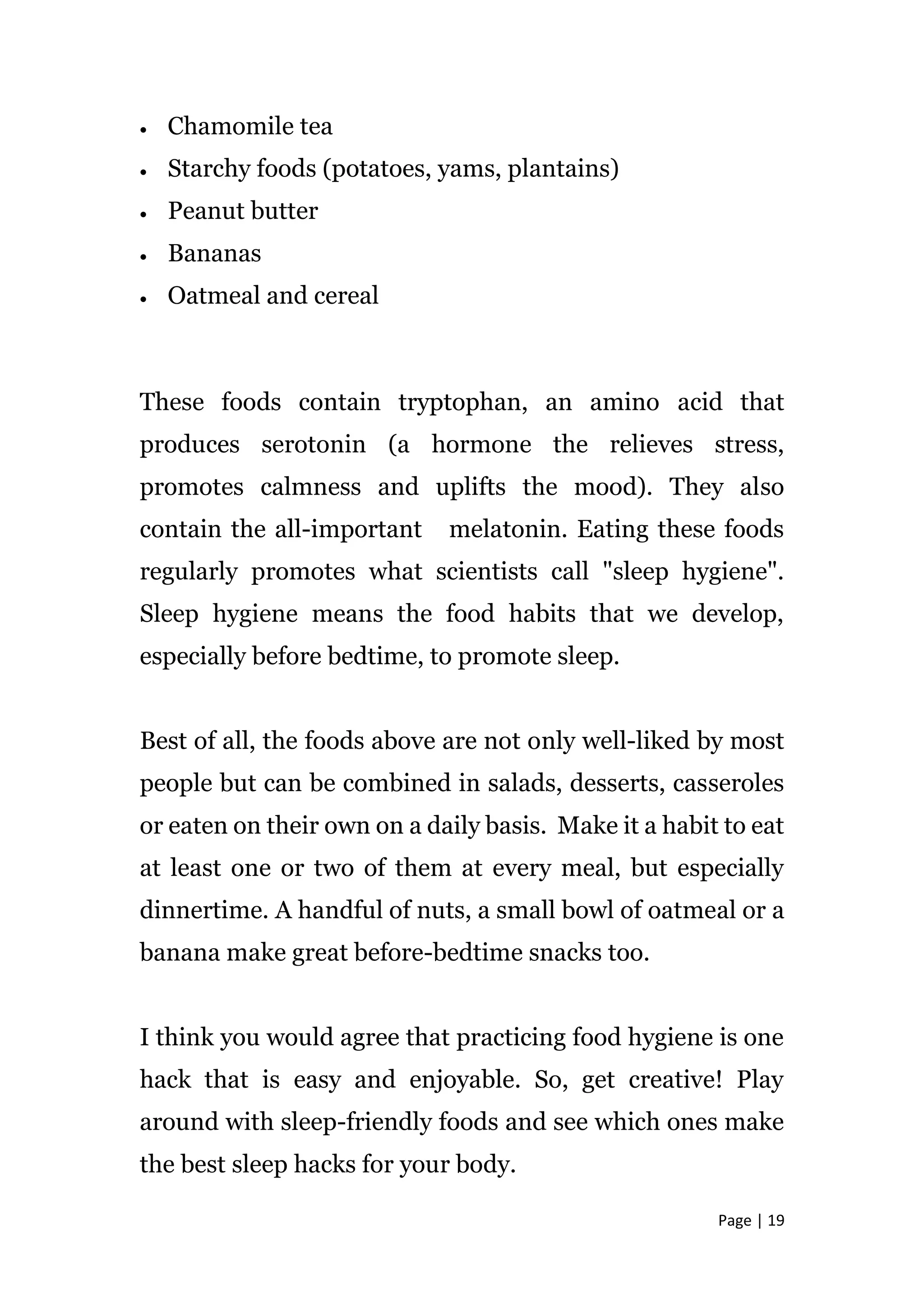 Page | 19
 Chamomile tea
 Starchy foods (potatoes, yams, plantains)
 Peanut butter
 Bananas
 Oatmeal and cereal
These foods contain tryptophan, an amino acid that
produces serotonin (a hormone the relieves stress,
promotes calmness and uplifts the mood). They also
contain the all-important melatonin. Eating these foods
regularly promotes what scientists call "sleep hygiene".
Sleep hygiene means the food habits that we develop,
especially before bedtime, to promote sleep.
Best of all, the foods above are not only well-liked by most
people but can be combined in salads, desserts, casseroles
or eaten on their own on a daily basis. Make it a habit to eat
at least one or two of them at every meal, but especially
dinnertime. A handful of nuts, a small bowl of oatmeal or a
banana make great before-bedtime snacks too.
I think you would agree that practicing food hygiene is one
hack that is easy and enjoyable. So, get creative! Play
around with sleep-friendly foods and see which ones make
the best sleep hacks for your body.
 