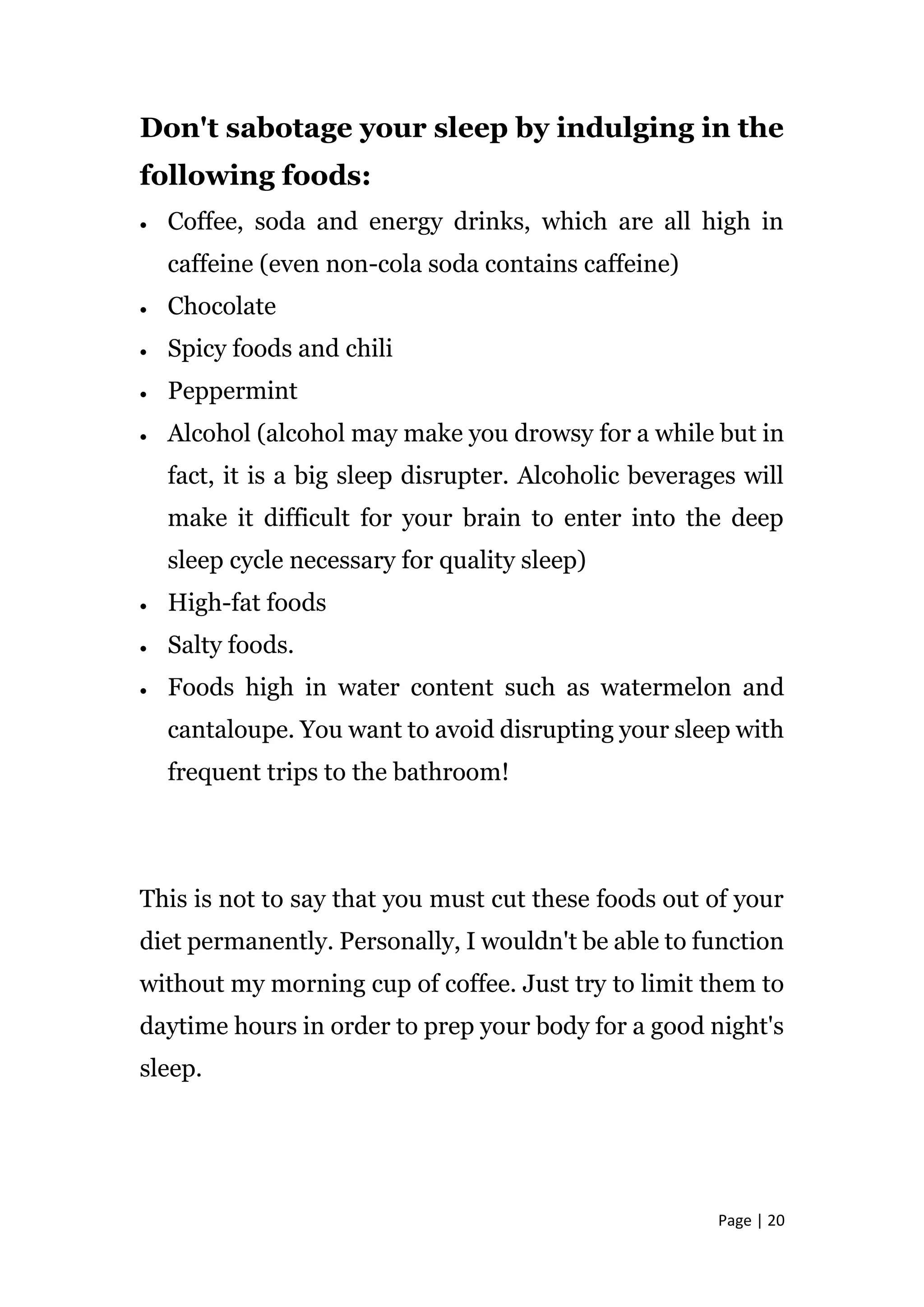 Page | 20
Don't sabotage your sleep by indulging in the
following foods:
 Coffee, soda and energy drinks, which are all high in
caffeine (even non-cola soda contains caffeine)
 Chocolate
 Spicy foods and chili
 Peppermint
 Alcohol (alcohol may make you drowsy for a while but in
fact, it is a big sleep disrupter. Alcoholic beverages will
make it difficult for your brain to enter into the deep
sleep cycle necessary for quality sleep)
 High-fat foods
 Salty foods.
 Foods high in water content such as watermelon and
cantaloupe. You want to avoid disrupting your sleep with
frequent trips to the bathroom!
This is not to say that you must cut these foods out of your
diet permanently. Personally, I wouldn't be able to function
without my morning cup of coffee. Just try to limit them to
daytime hours in order to prep your body for a good night's
sleep.
 