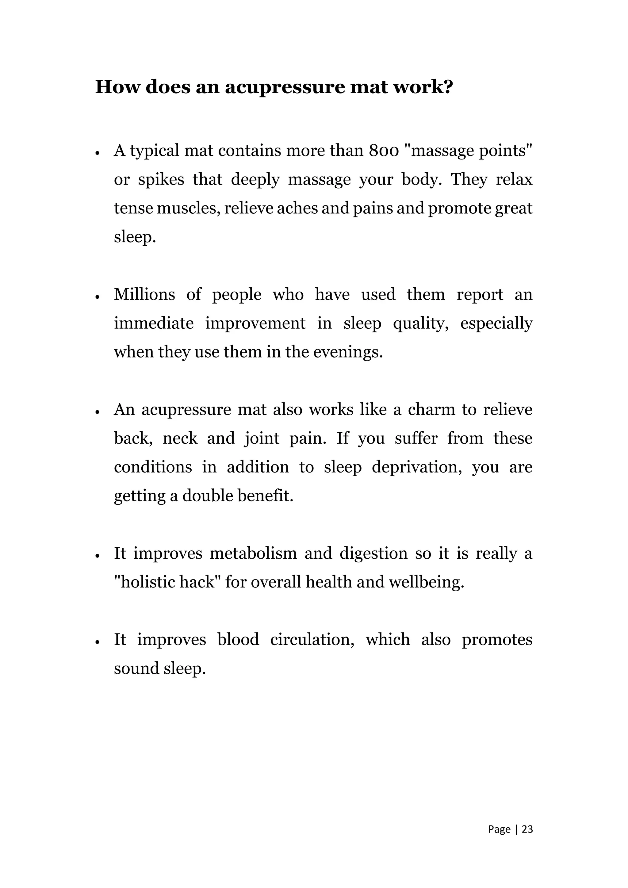 Page | 23
How does an acupressure mat work?
 A typical mat contains more than 800 "massage points"
or spikes that deeply massage your body. They relax
tense muscles, relieve aches and pains and promote great
sleep.
 Millions of people who have used them report an
immediate improvement in sleep quality, especially
when they use them in the evenings.
 An acupressure mat also works like a charm to relieve
back, neck and joint pain. If you suffer from these
conditions in addition to sleep deprivation, you are
getting a double benefit.
 It improves metabolism and digestion so it is really a
"holistic hack" for overall health and wellbeing.
 It improves blood circulation, which also promotes
sound sleep.
 