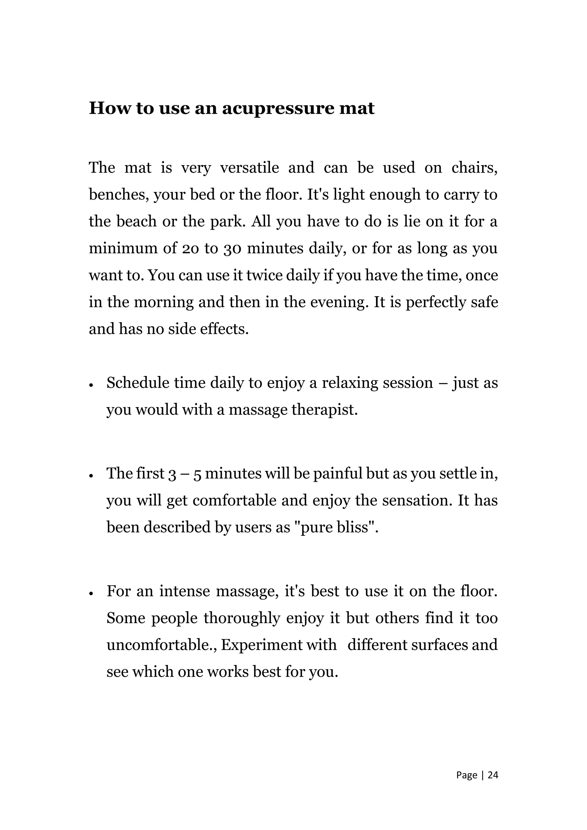 Page | 24
How to use an acupressure mat
The mat is very versatile and can be used on chairs,
benches, your bed or the floor. It's light enough to carry to
the beach or the park. All you have to do is lie on it for a
minimum of 2o to 30 minutes daily, or for as long as you
want to. You can use it twice daily if you have the time, once
in the morning and then in the evening. It is perfectly safe
and has no side effects.
 Schedule time daily to enjoy a relaxing session – just as
you would with a massage therapist.
 The first 3 – 5 minutes will be painful but as you settle in,
you will get comfortable and enjoy the sensation. It has
been described by users as "pure bliss".
 For an intense massage, it's best to use it on the floor.
Some people thoroughly enjoy it but others find it too
uncomfortable., Experiment with different surfaces and
see which one works best for you.
 
