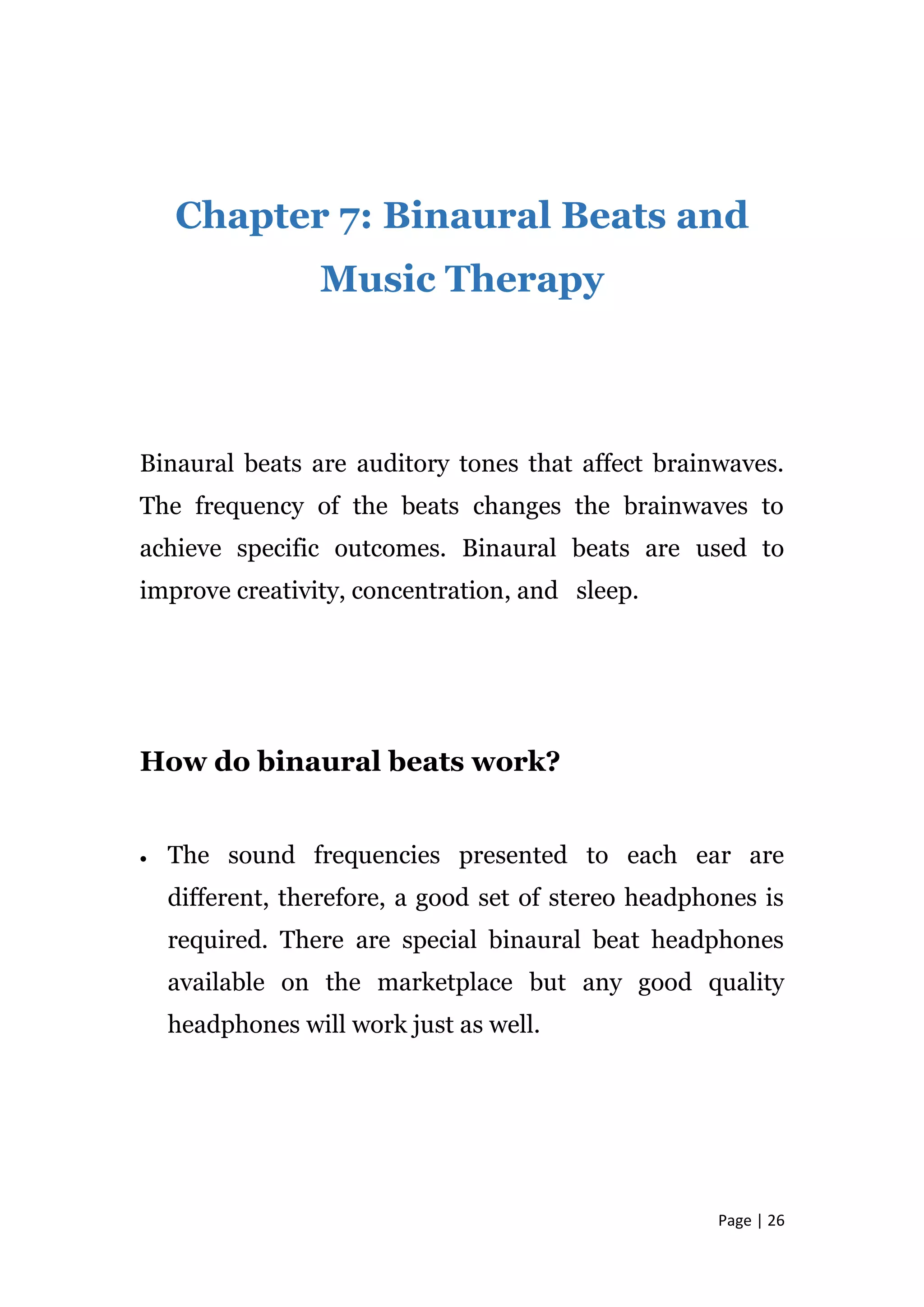 Page | 26
Chapter 7: Binaural Beats and
Music Therapy
Binaural beats are auditory tones that affect brainwaves.
The frequency of the beats changes the brainwaves to
achieve specific outcomes. Binaural beats are used to
improve creativity, concentration, and sleep.
How do binaural beats work?
 The sound frequencies presented to each ear are
different, therefore, a good set of stereo headphones is
required. There are special binaural beat headphones
available on the marketplace but any good quality
headphones will work just as well.
 
