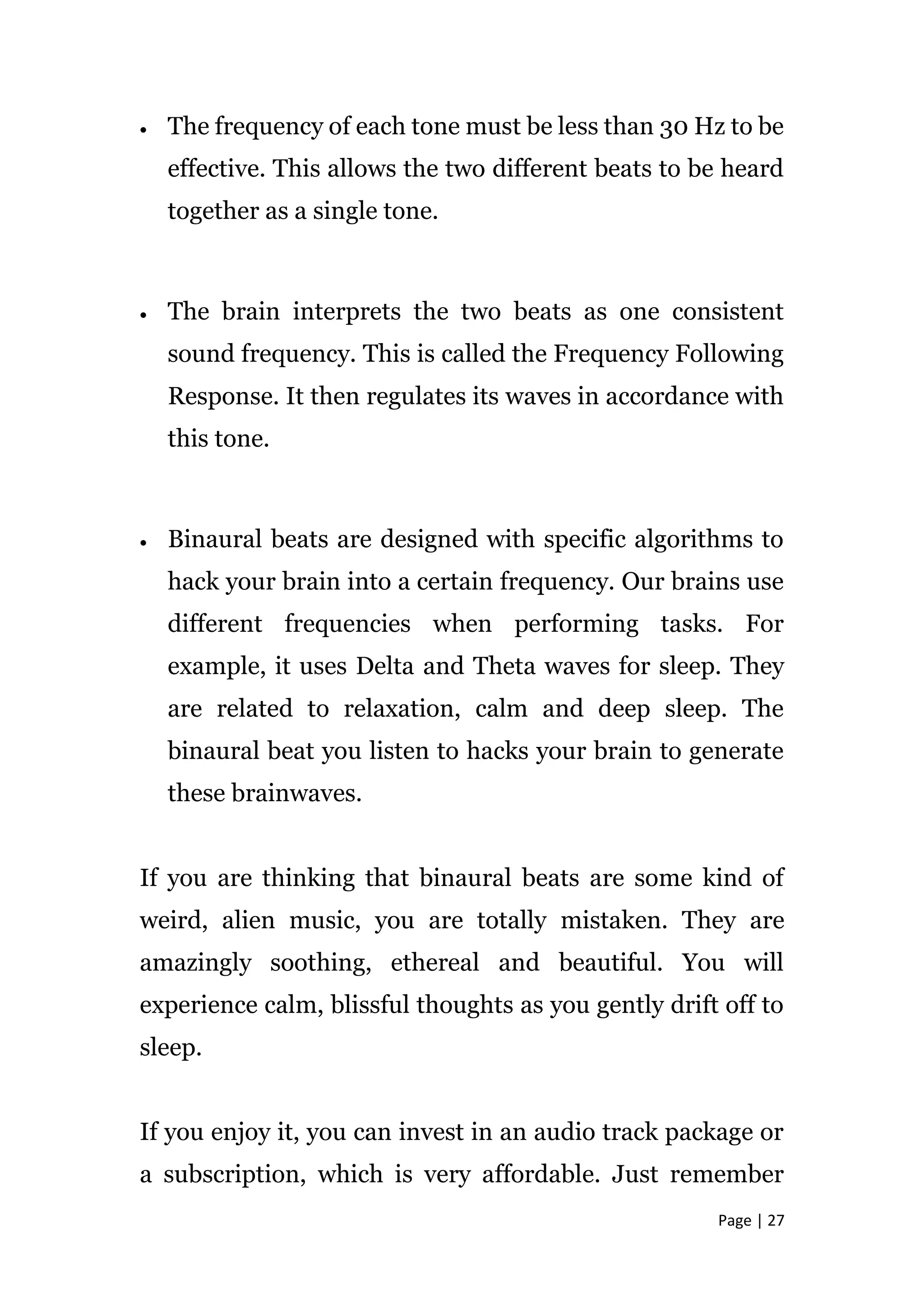 Page | 27
 The frequency of each tone must be less than 30 Hz to be
effective. This allows the two different beats to be heard
together as a single tone.
 The brain interprets the two beats as one consistent
sound frequency. This is called the Frequency Following
Response. It then regulates its waves in accordance with
this tone.
 Binaural beats are designed with specific algorithms to
hack your brain into a certain frequency. Our brains use
different frequencies when performing tasks. For
example, it uses Delta and Theta waves for sleep. They
are related to relaxation, calm and deep sleep. The
binaural beat you listen to hacks your brain to generate
these brainwaves.
If you are thinking that binaural beats are some kind of
weird, alien music, you are totally mistaken. They are
amazingly soothing, ethereal and beautiful. You will
experience calm, blissful thoughts as you gently drift off to
sleep.
If you enjoy it, you can invest in an audio track package or
a subscription, which is very affordable. Just remember
 