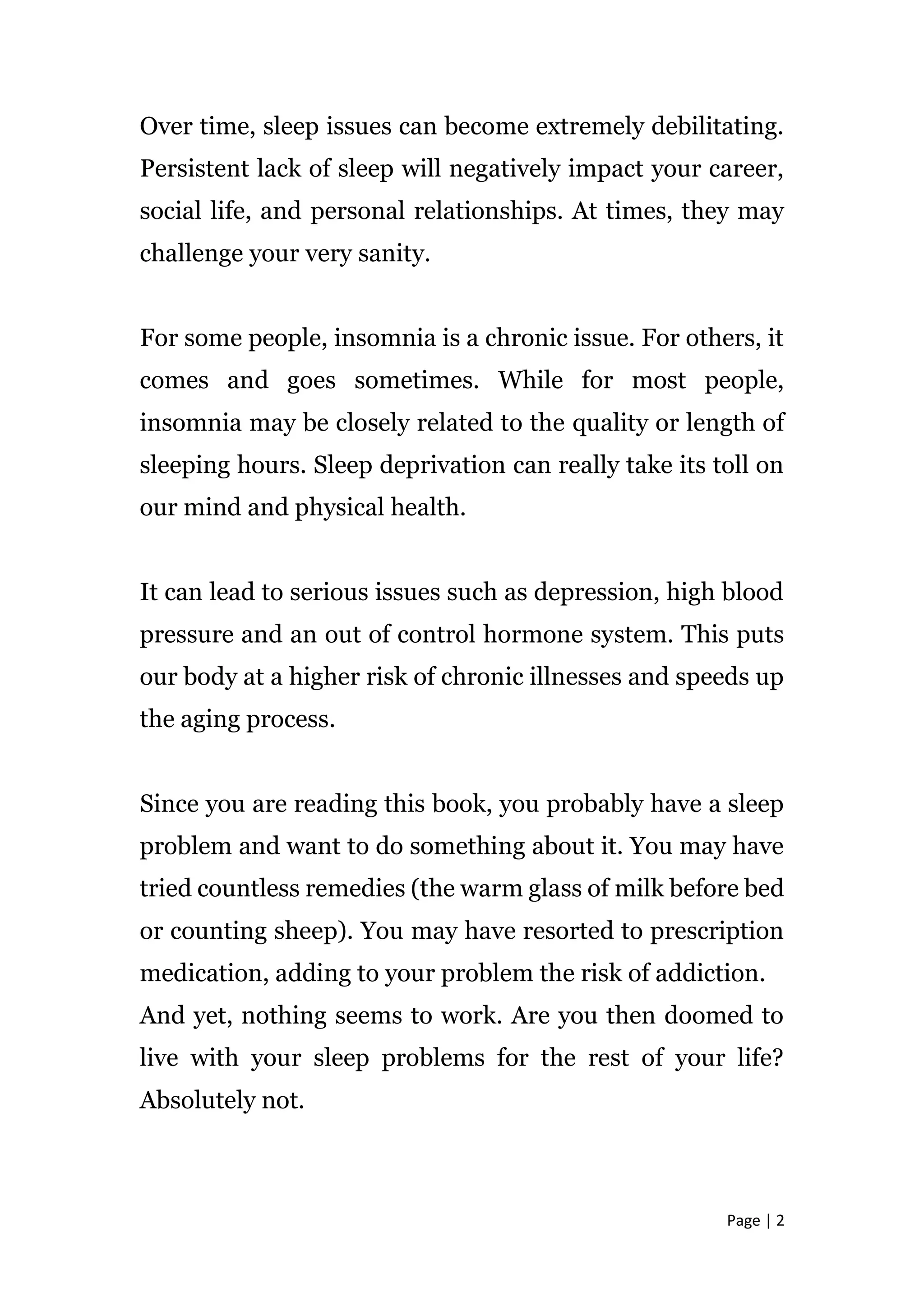 Page | 2
Over time, sleep issues can become extremely debilitating.
Persistent lack of sleep will negatively impact your career,
social life, and personal relationships. At times, they may
challenge your very sanity.
For some people, insomnia is a chronic issue. For others, it
comes and goes sometimes. While for most people,
insomnia may be closely related to the quality or length of
sleeping hours. Sleep deprivation can really take its toll on
our mind and physical health.
It can lead to serious issues such as depression, high blood
pressure and an out of control hormone system. This puts
our body at a higher risk of chronic illnesses and speeds up
the aging process.
Since you are reading this book, you probably have a sleep
problem and want to do something about it. You may have
tried countless remedies (the warm glass of milk before bed
or counting sheep). You may have resorted to prescription
medication, adding to your problem the risk of addiction.
And yet, nothing seems to work. Are you then doomed to
live with your sleep problems for the rest of your life?
Absolutely not.
 