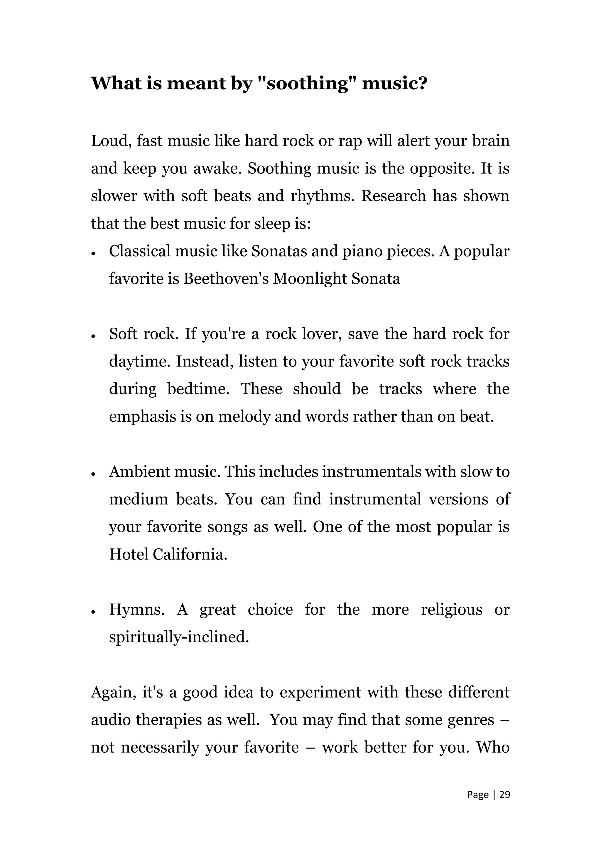 Page | 29
What is meant by "soothing" music?
Loud, fast music like hard rock or rap will alert your brain
and keep you awake. Soothing music is the opposite. It is
slower with soft beats and rhythms. Research has shown
that the best music for sleep is:
 Classical music like Sonatas and piano pieces. A popular
favorite is Beethoven's Moonlight Sonata
 Soft rock. If you're a rock lover, save the hard rock for
daytime. Instead, listen to your favorite soft rock tracks
during bedtime. These should be tracks where the
emphasis is on melody and words rather than on beat.
 Ambient music. This includes instrumentals with slow to
medium beats. You can find instrumental versions of
your favorite songs as well. One of the most popular is
Hotel California.
 Hymns. A great choice for the more religious or
spiritually-inclined.
Again, it's a good idea to experiment with these different
audio therapies as well. You may find that some genres –
not necessarily your favorite – work better for you. Who
 
