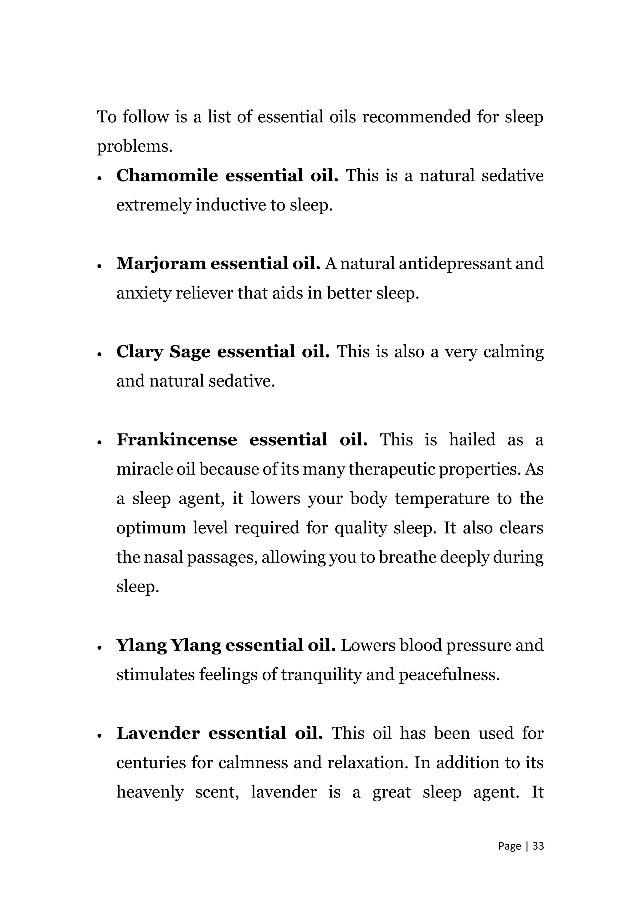 Page | 33
To follow is a list of essential oils recommended for sleep
problems.
 Chamomile essential oil. This is a natural sedative
extremely inductive to sleep.
 Marjoram essential oil. A natural antidepressant and
anxiety reliever that aids in better sleep.
 Clary Sage essential oil. This is also a very calming
and natural sedative.
 Frankincense essential oil. This is hailed as a
miracle oil because of its many therapeutic properties. As
a sleep agent, it lowers your body temperature to the
optimum level required for quality sleep. It also clears
the nasal passages, allowing you to breathe deeply during
sleep.
 Ylang Ylang essential oil. Lowers blood pressure and
stimulates feelings of tranquility and peacefulness.
 Lavender essential oil. This oil has been used for
centuries for calmness and relaxation. In addition to its
heavenly scent, lavender is a great sleep agent. It
 