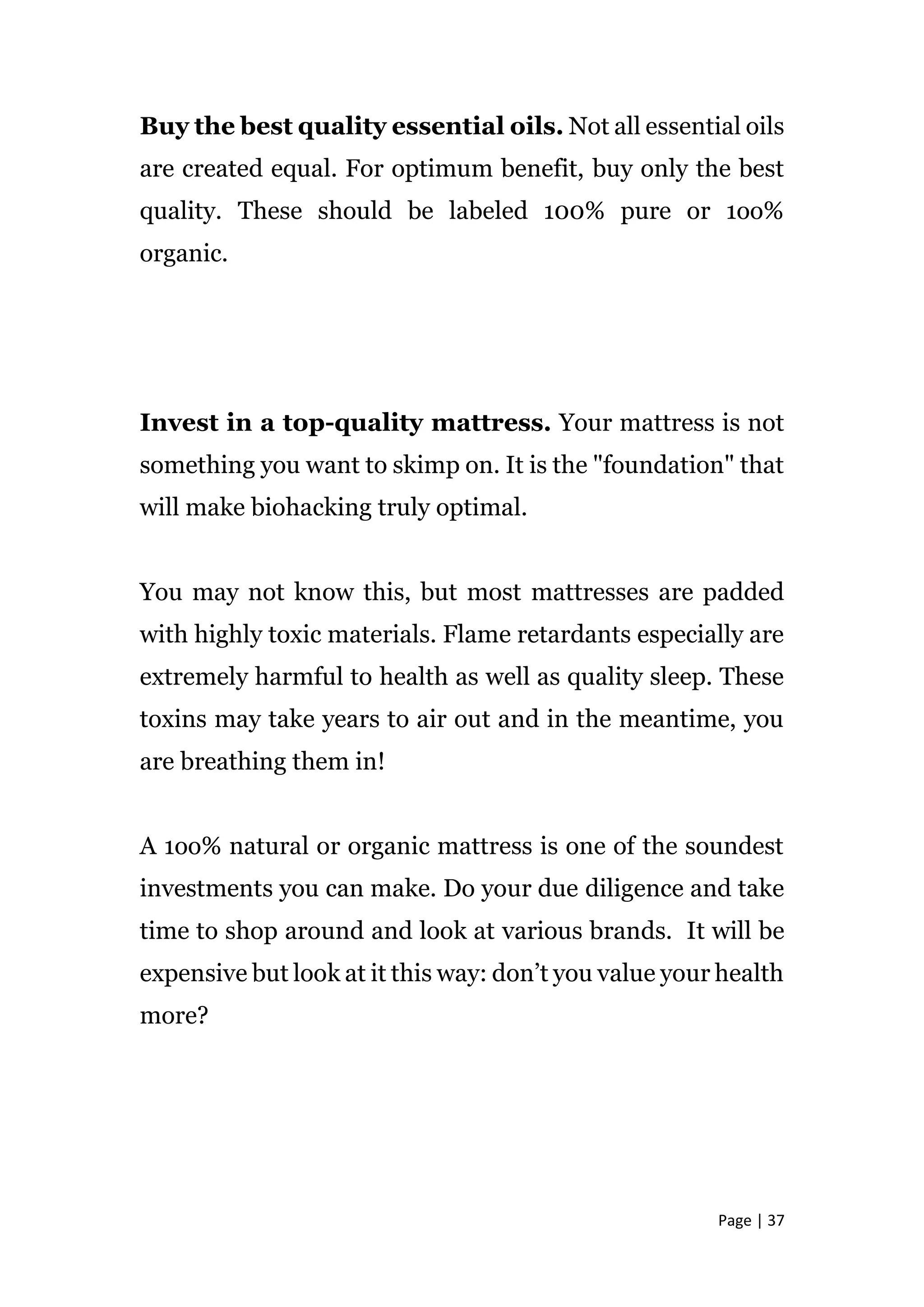 Page | 37
Buy the best quality essential oils. Not all essential oils
are created equal. For optimum benefit, buy only the best
quality. These should be labeled 100% pure or 1oo%
organic.
Invest in a top-quality mattress. Your mattress is not
something you want to skimp on. It is the "foundation" that
will make biohacking truly optimal.
You may not know this, but most mattresses are padded
with highly toxic materials. Flame retardants especially are
extremely harmful to health as well as quality sleep. These
toxins may take years to air out and in the meantime, you
are breathing them in!
A 1oo% natural or organic mattress is one of the soundest
investments you can make. Do your due diligence and take
time to shop around and look at various brands. It will be
expensive but look at it this way: don’t you value your health
more?
 